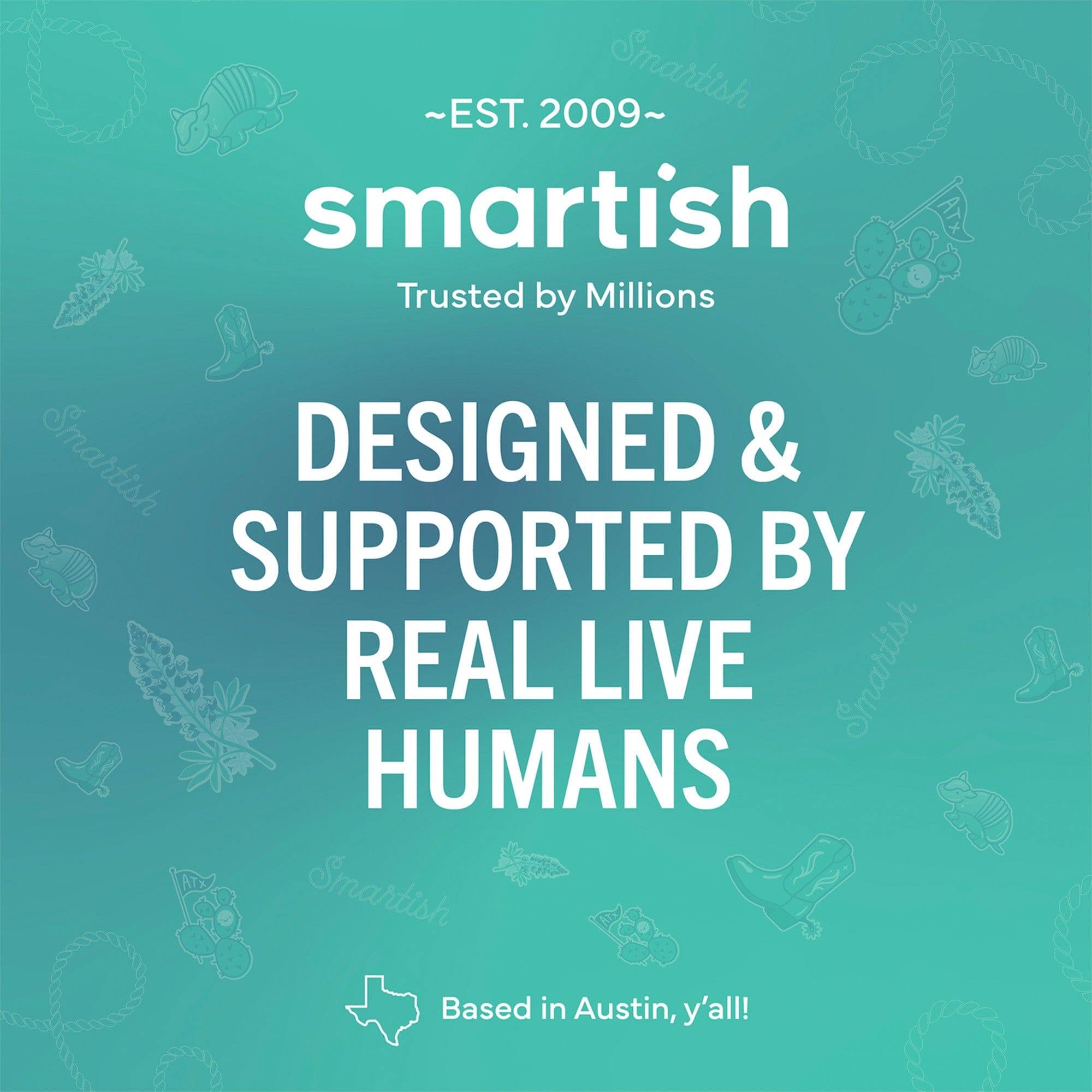 ~EST. 2009~  
smartish  
Trusted by Millions  

DESIGNED & SUPPORTED BY REAL LIVE HUMANS  

Based in Austin, y'all!