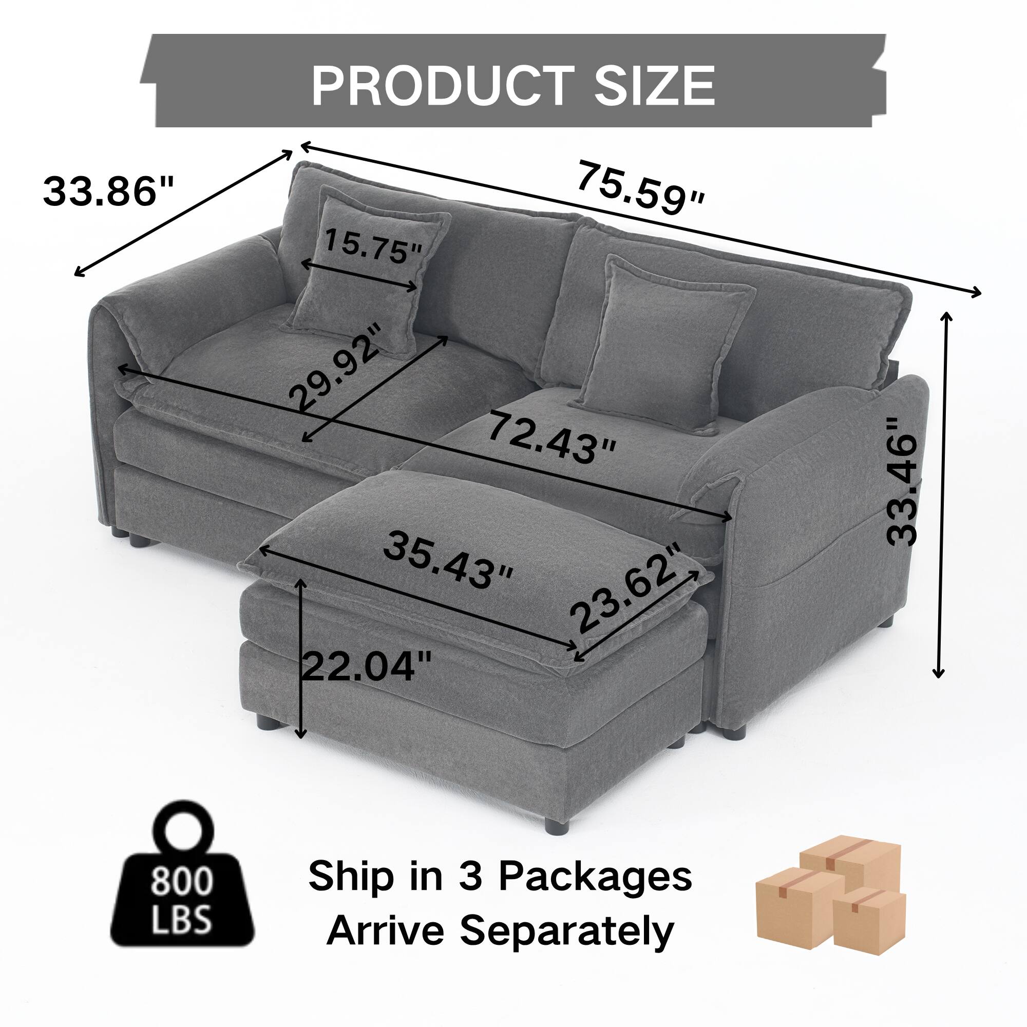 PRODUCT SIZE

- 75.59" (width)
- 33.86" (height)
- 72.43" (depth)
- 29.92" (seat height)
- 15.75" (back height)
- 35.43" (seat depth)
- 23.62" (arm height)
- 22.04" (leg height)
- 33.46" (overall height)

800 LBS

Ship in 3 Packages Arrive Separately