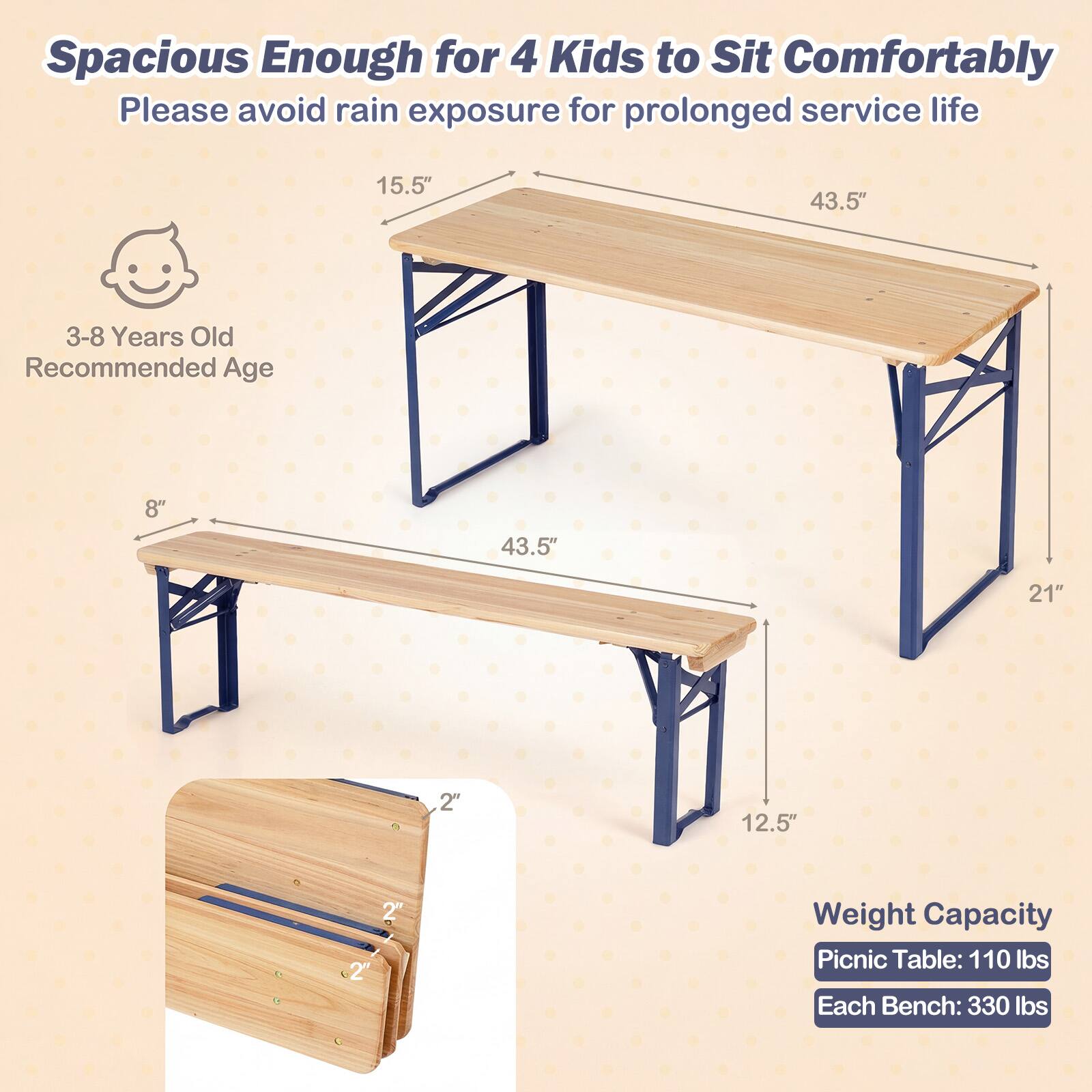 Spacious Enough for 4 Kids to Sit Comfortably  
Please avoid rain exposure for prolonged service life  

3-8 Years Old Recommended Age  

15.5"  
43.5"  
8"  
43.5"  
21"  
12.5"  

Weight Capacity  
Picnic Table: 110 lbs  
Each Bench: 330 lbs