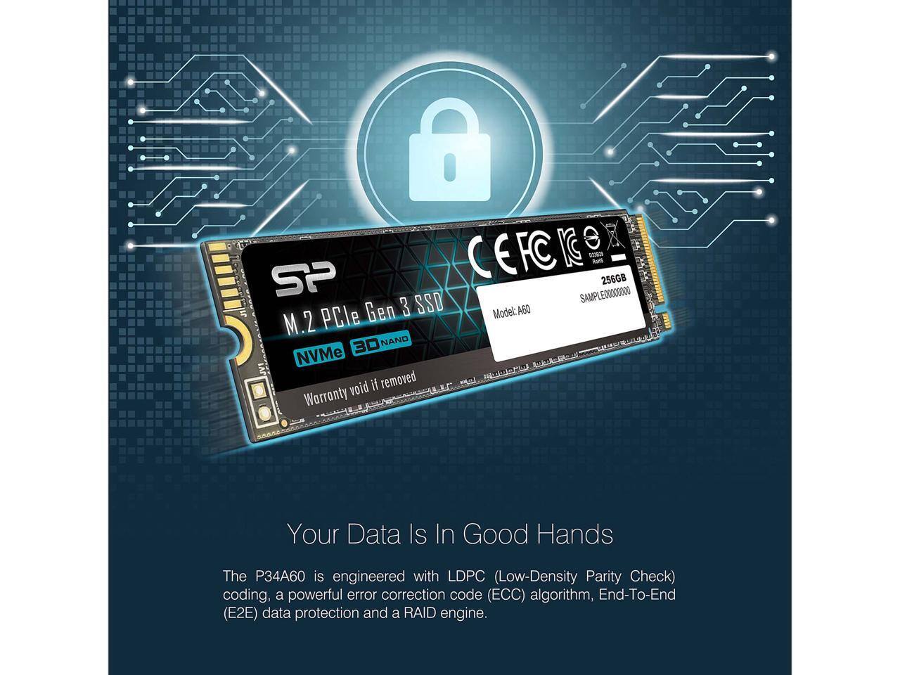 Sure, here is the corrected and grouped text:

---

**SP M.2 PCIe Gen 3 SSD**

- Model: A60
- Sample: 256GB
- NVMe 3D NAND
- Warranty void if removed

**Your Data Is In Good Hands**

The P34A60 is engineered with LDPC (Low-Density Parity Check) coding, a powerful error correction code (ECC) algorithm, End-To-End (E2E) data protection, and a RAID engine.

---

**Specifications:**

- 256GB
- Model: A60
- Sample: 256GB

**Certifications:**

- CE
- FCC
- RoHS

---

**Note:** Warranty void if removed.