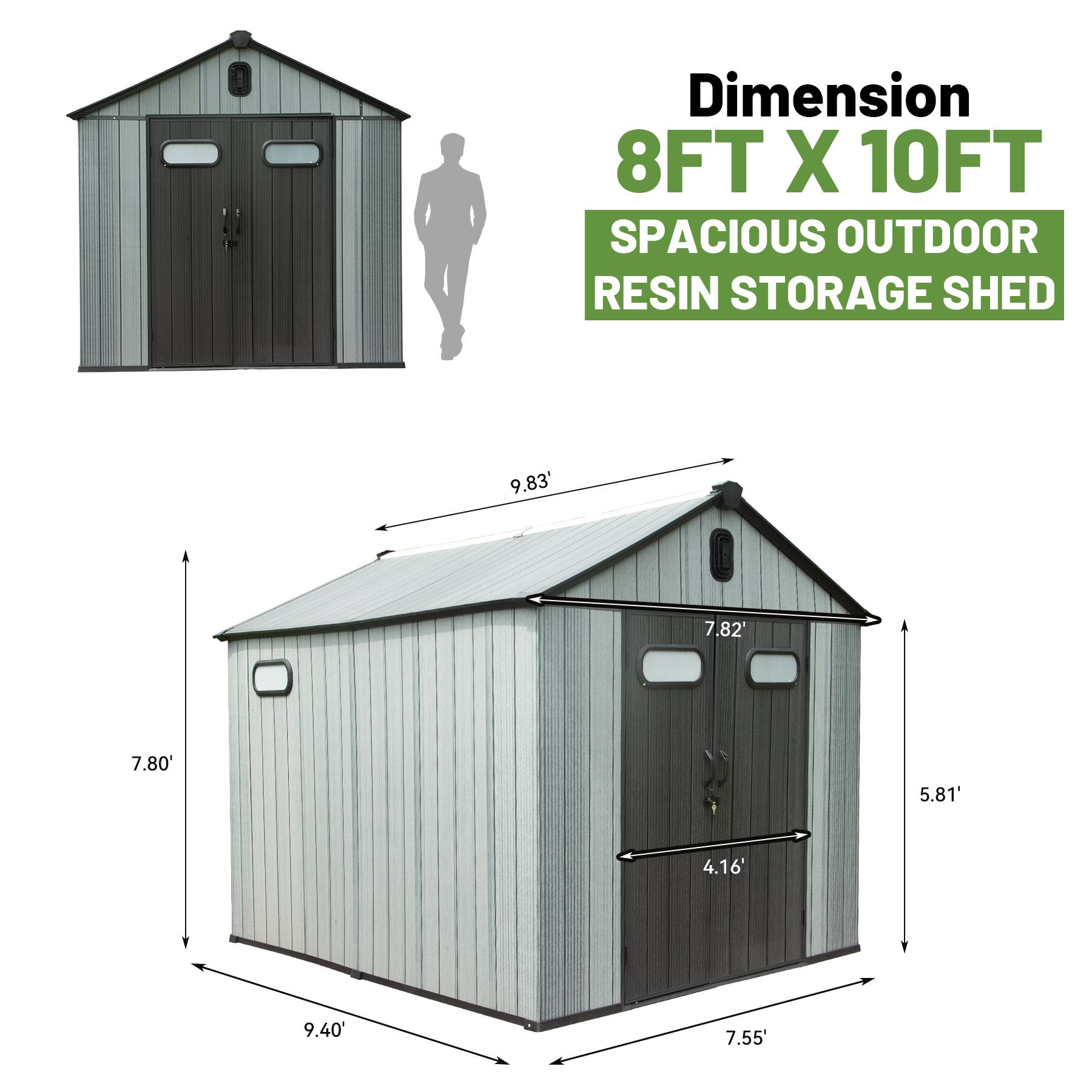 Dimension  
8FT X 10FT  
SPACIOUS OUTDOOR RESIN STORAGE SHED  

- Length: 9.83'  
- Width: 9.40'  
- Height: 7.80'  
- Door Height: 7.82'  
- Door Width: 4.16'  
- Roof Height: 5.81'  
- Door Width: 7.55'