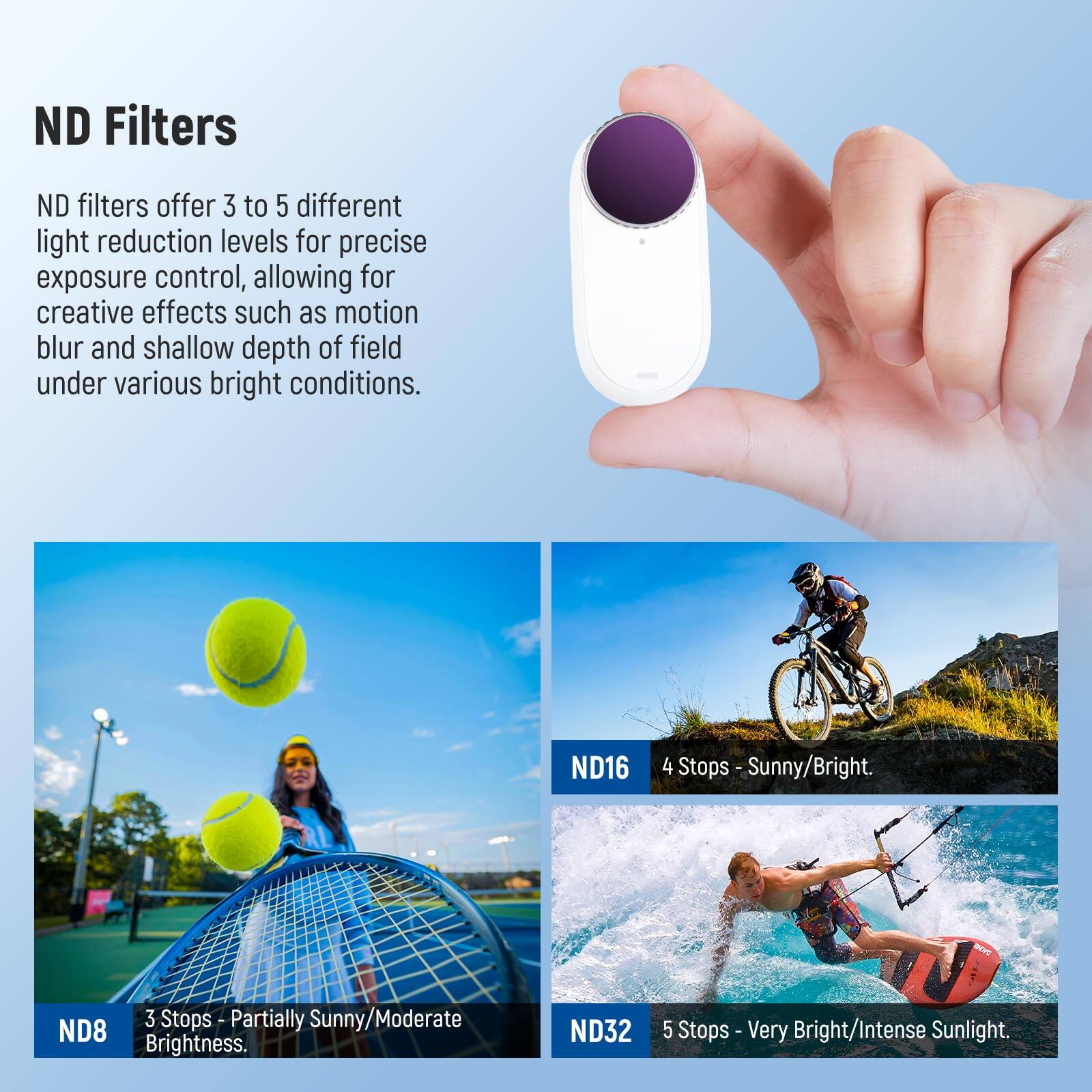 ND Filters

ND filters offer 3 to 5 different light reduction levels for precise exposure control, allowing for creative effects such as motion blur and shallow depth of field under various bright conditions.

- ND8: 3 Stops - Partially Sunny/Moderate Brightness.
- ND16: 4 Stops - Sunny/Bright.
- ND32: 5 Stops - Very Bright/Intense Sunlight.