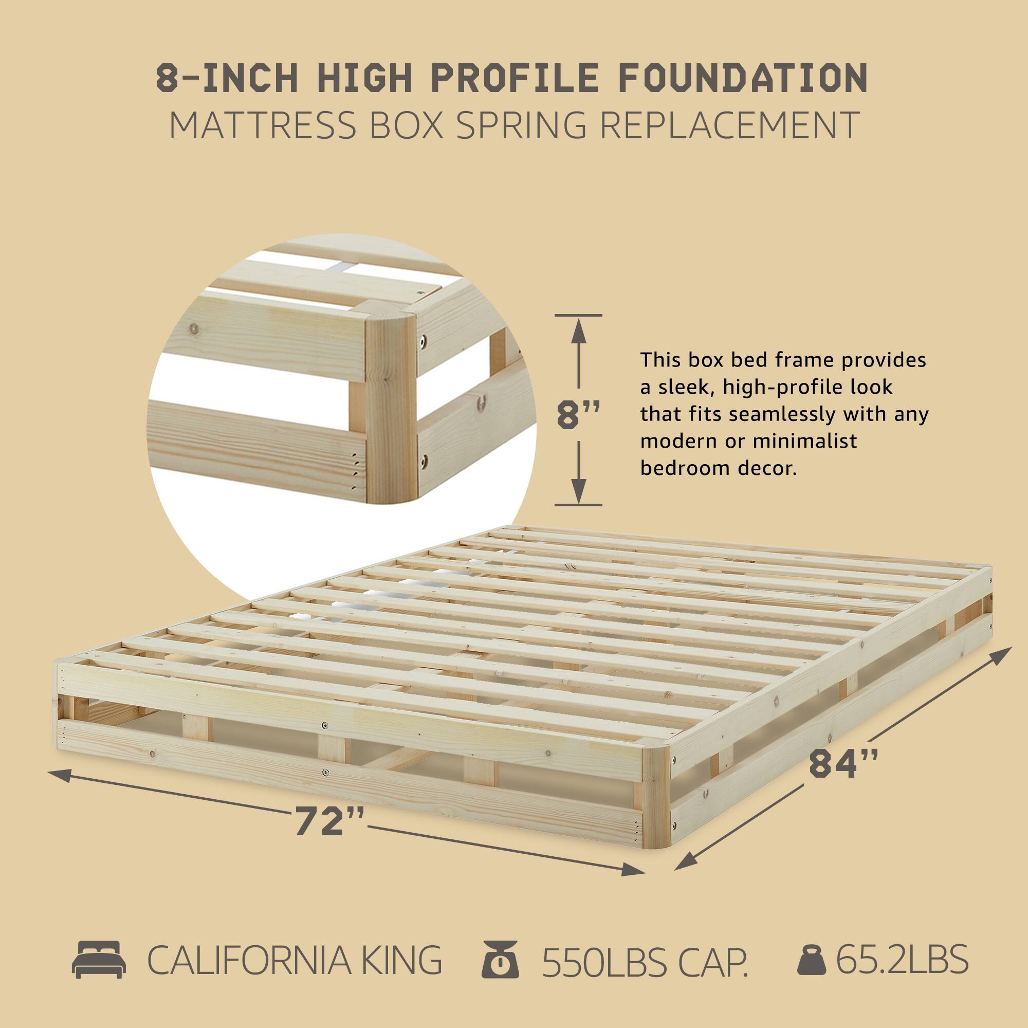 8-INCH HIGH PROFILE FOUNDATION  
MATTRESS BOX SPRING REPLACEMENT  

This box bed frame provides a sleek, high-profile look that fits seamlessly with any modern or minimalist bedroom decor.  

- 8"  
- 72" x 84"  
- CALIFORNIA KING  
- 550LBS CAP.  
- 65.2LBS