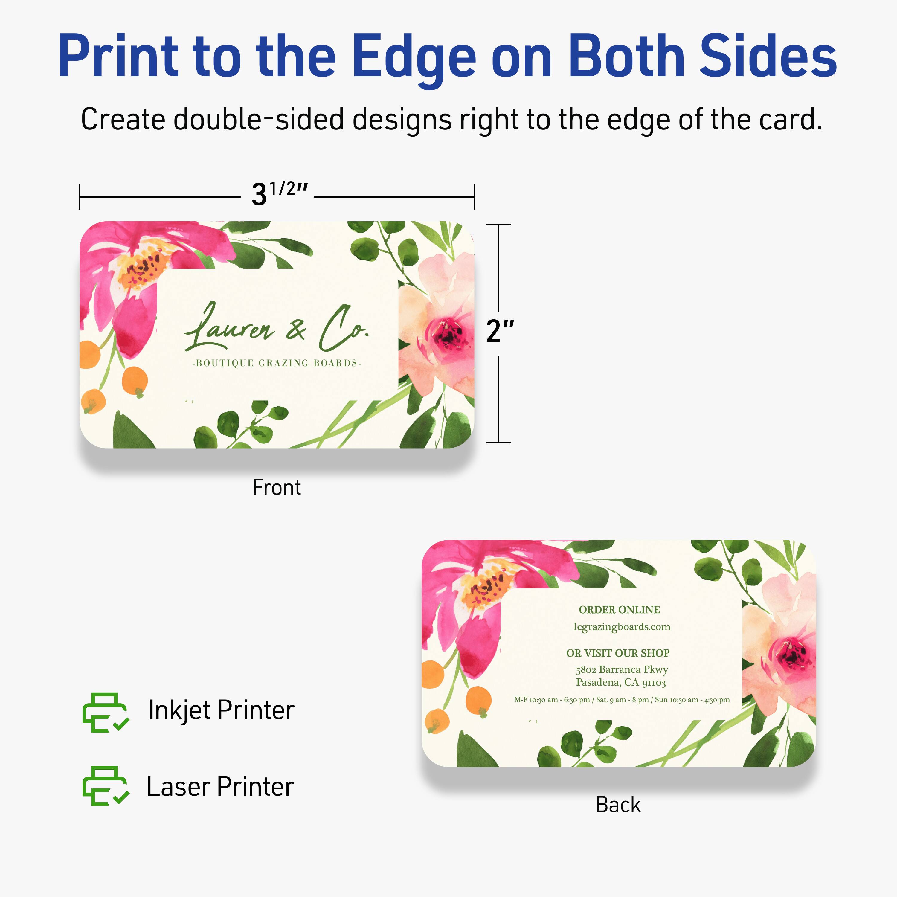 Print to the Edge on Both Sides  
Create double-sided designs right to the edge of the card.

3 1/2"  
2"

Front  
Laurer & Co.  
-BOUTIQUE GRAZING BOARDS-

Back  
ORDER ONLINE  
legrazingboards.com  
OR VISIT OUR SHOP  
5802 Barranca Pkwy  
Pasadena, CA 91105  
M-F 10am - 6pm / Sat 9am - 6pm / Sun 10am - 4pm

Inkjet Printer  
Laser Printer