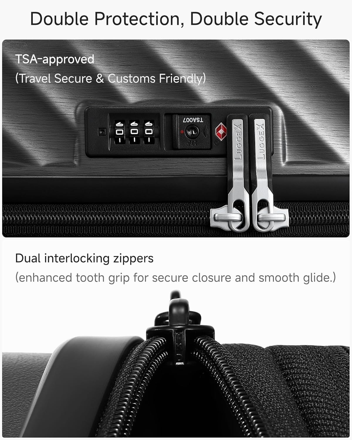 Double Protection, Double Security

TSA-approved (Travel Secure & Customs Friendly)

Dual interlocking zippers (enhanced tooth grip for secure closure and smooth glide.)