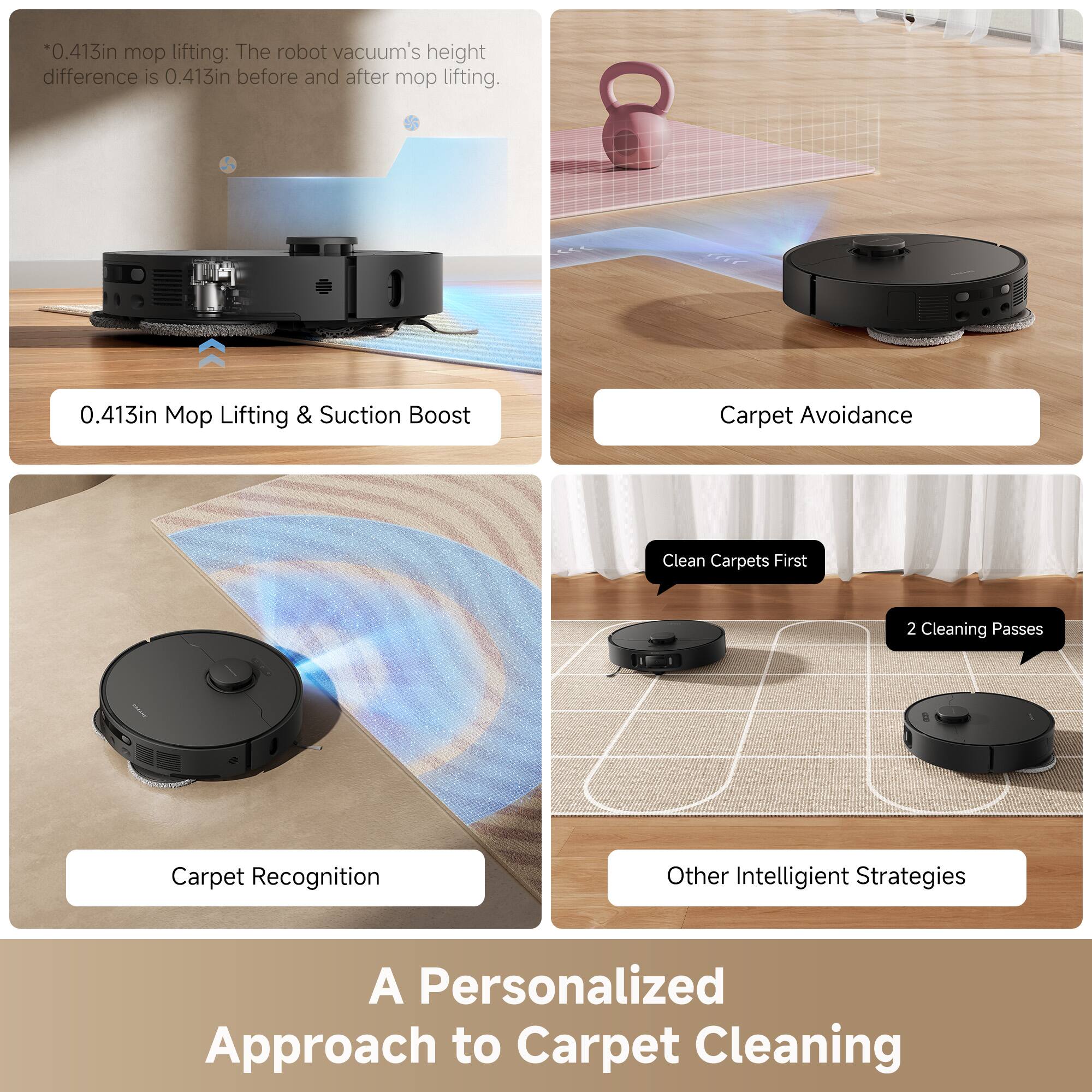 *0.413in mop lifting: The robot vacuum's height difference is 0.413in before and after mop lifting.

0.413in Mop Lifting & Suction Boost

Carpet Avoidance

Carpet Recognition

Clean Carpets First

2 Cleaning Passes

Other Intelligent Strategies

A Personalized Approach to Carpet Cleaning