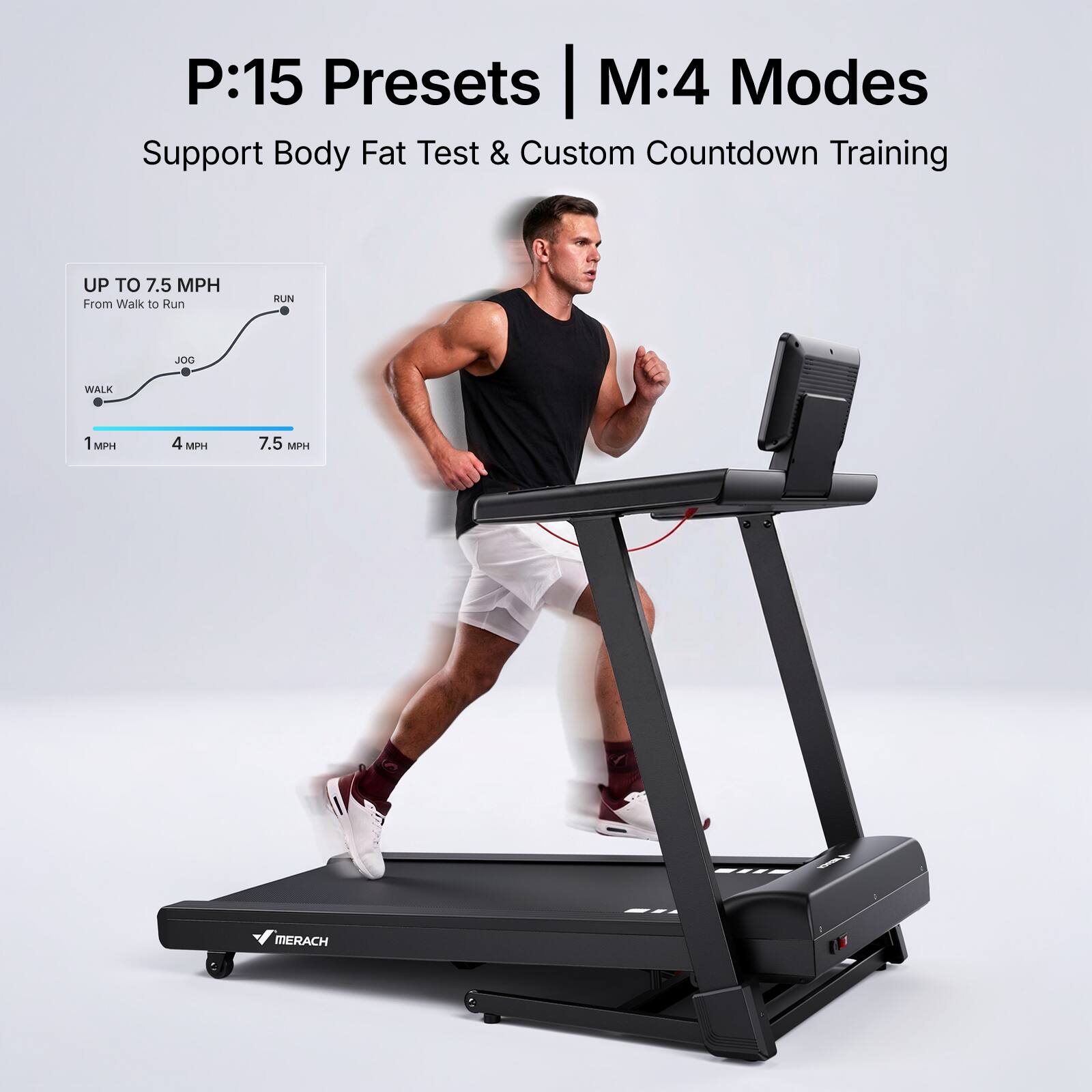 P:15 Presets | M:4 Modes  
Support Body Fat Test & Custom Countdown Training  

UP TO 7.5 MPH  
From Walk to Run  

1 MPH  
4 MPH  
7.5 MPH  

MERACH