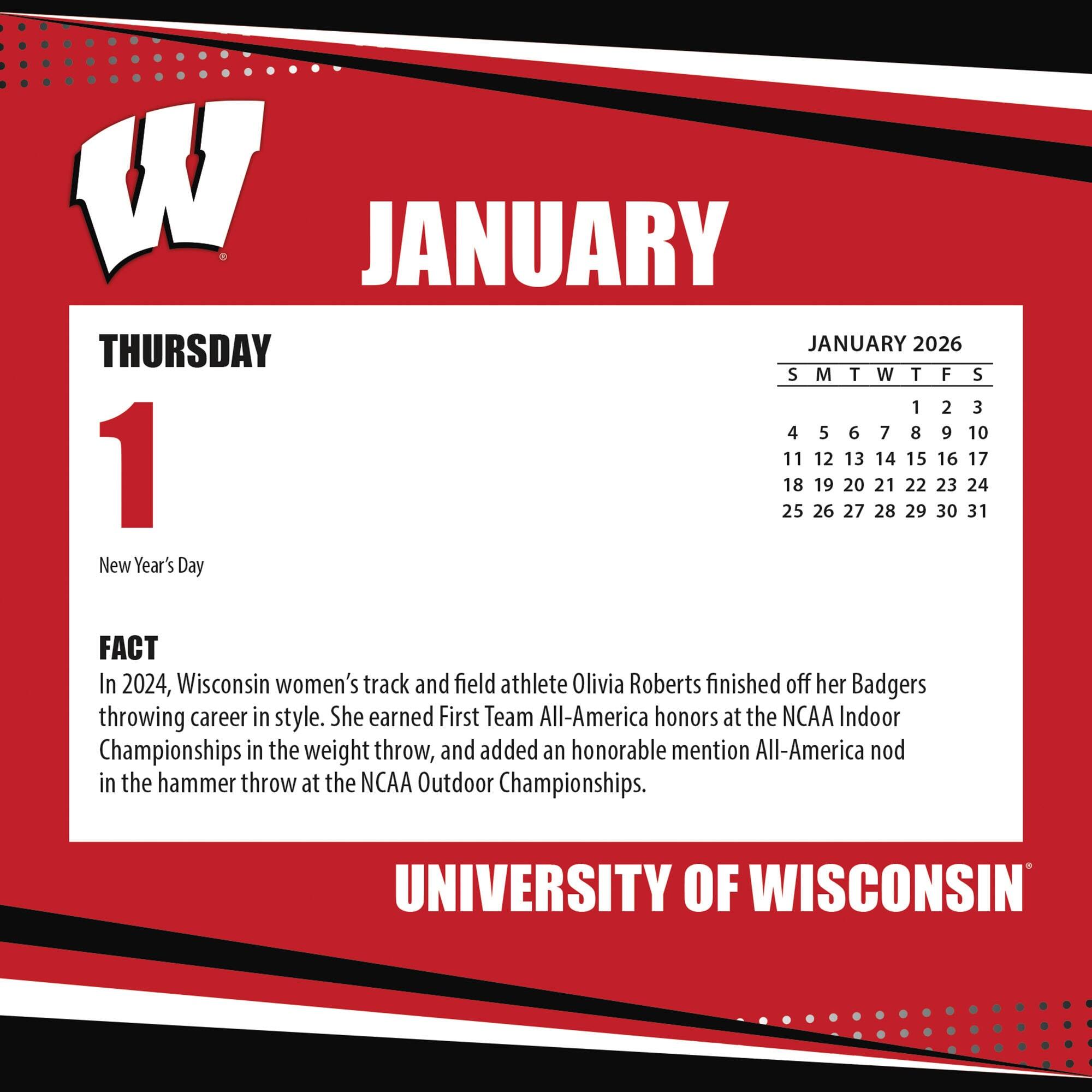 **JANUARY**

**THURSDAY 1**

New Year's Day

**FACT**

In 2024, Wisconsin women's track and field athlete Olivia Roberts finished off her Badgers throwing career in style. She earned First Team All-America honors at the NCAA Indoor Championships in the weight throw, and added an honorable mention All-America nod in the hammer throw at the NCAA Outdoor Championships.

**JANUARY 2026**

S M T W T F S

1 2 3

4 5 6 7 8 9 10

11 12 13 14 15 16 17

18 19 20 21 22 23 24

25 26 27 28 29 30 31

**UNIVERSITY OF WISCONSIN**