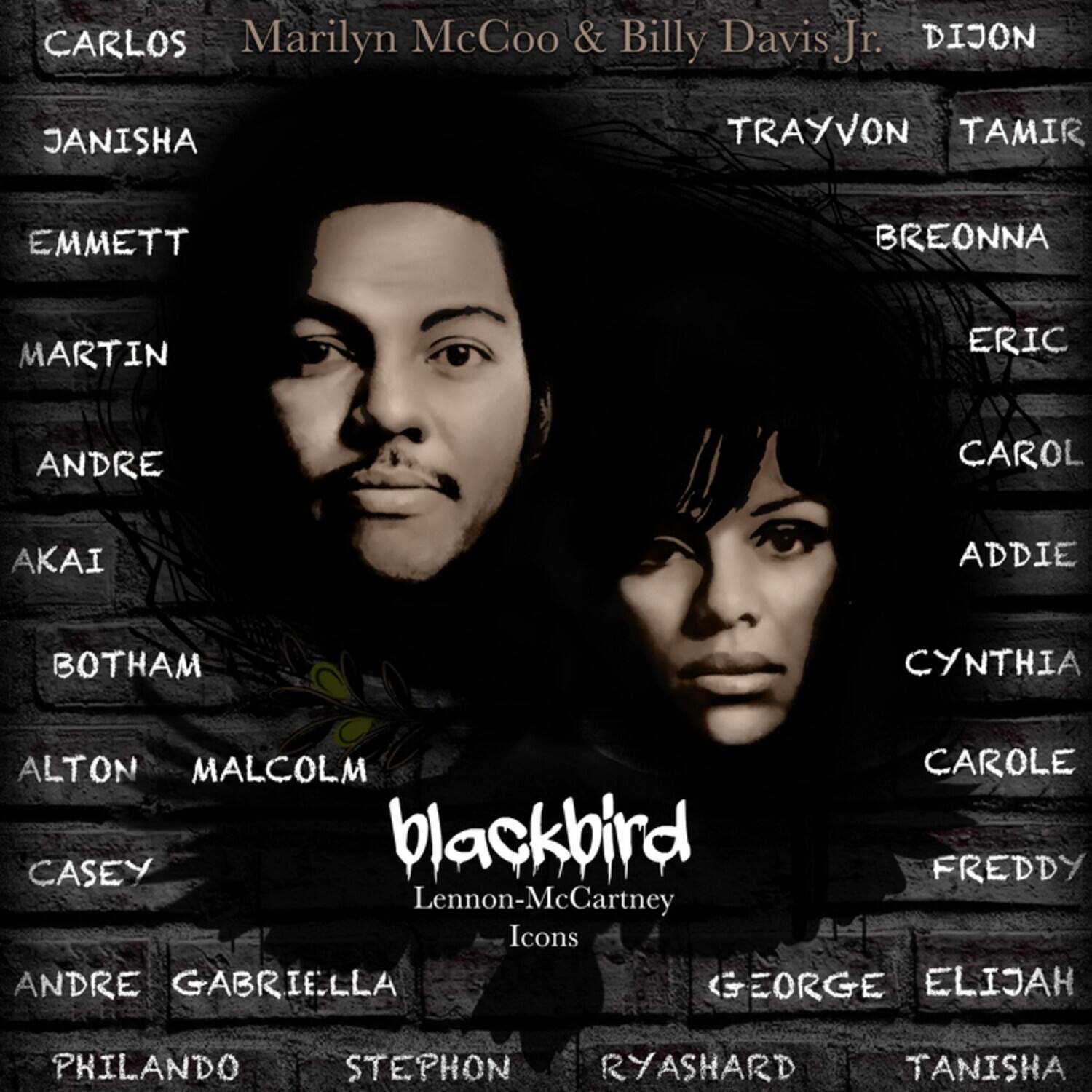 CARLOS  
Marilyn McCoo & Billy Davis Jr.  
DIJON  

JANISHA  
TRAYVON  
TAMIR  

EMMETT  
BREONNA  

MARTIN  
ERIC  

ANDRE  
CAROL  

AKAI  
ADDIE  

BOTHAM  
CYNTHIA  

ALTON  
CAROLE  

MALCOLM  
FREDDY  

CASEY  
GEORGE  

blackbird  
Lennon-McCartney  
Icons  

ANDRE  
GABRIELLA  

PHILANDO  
STEPHON  

ELIJAH  
RYASHARD  

TANISHA