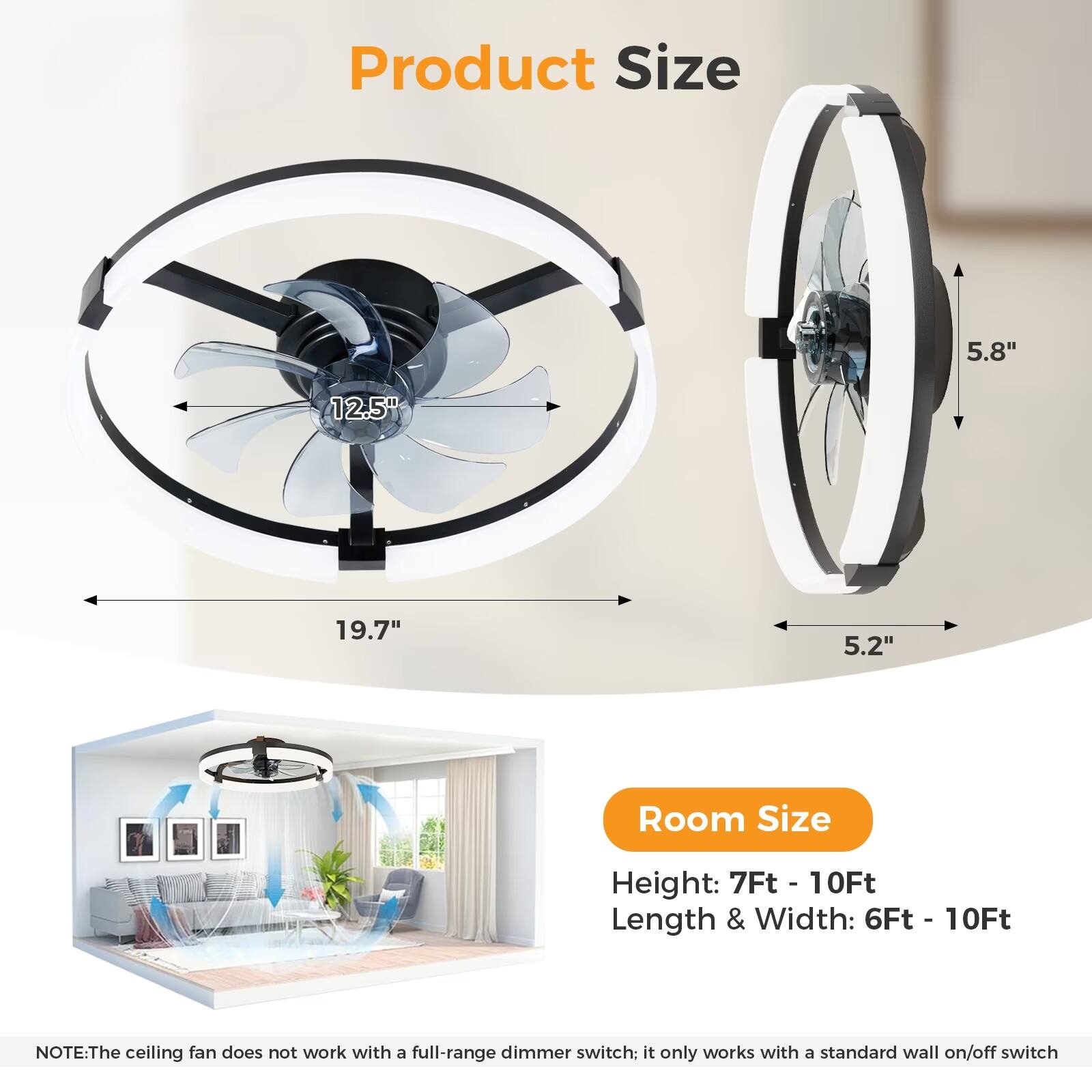 Product Size  
- Diameter: 12.5"  
- Width: 5.8"  
- Depth: 5.2"  
- Overall Length: 19.7"  

Room Size  
- Height: 7Ft - 10Ft  
- Length & Width: 6Ft - 10Ft  

NOTE: The ceiling fan does not work with a full-range dimmer switch; it only works with a standard wall on/off switch.