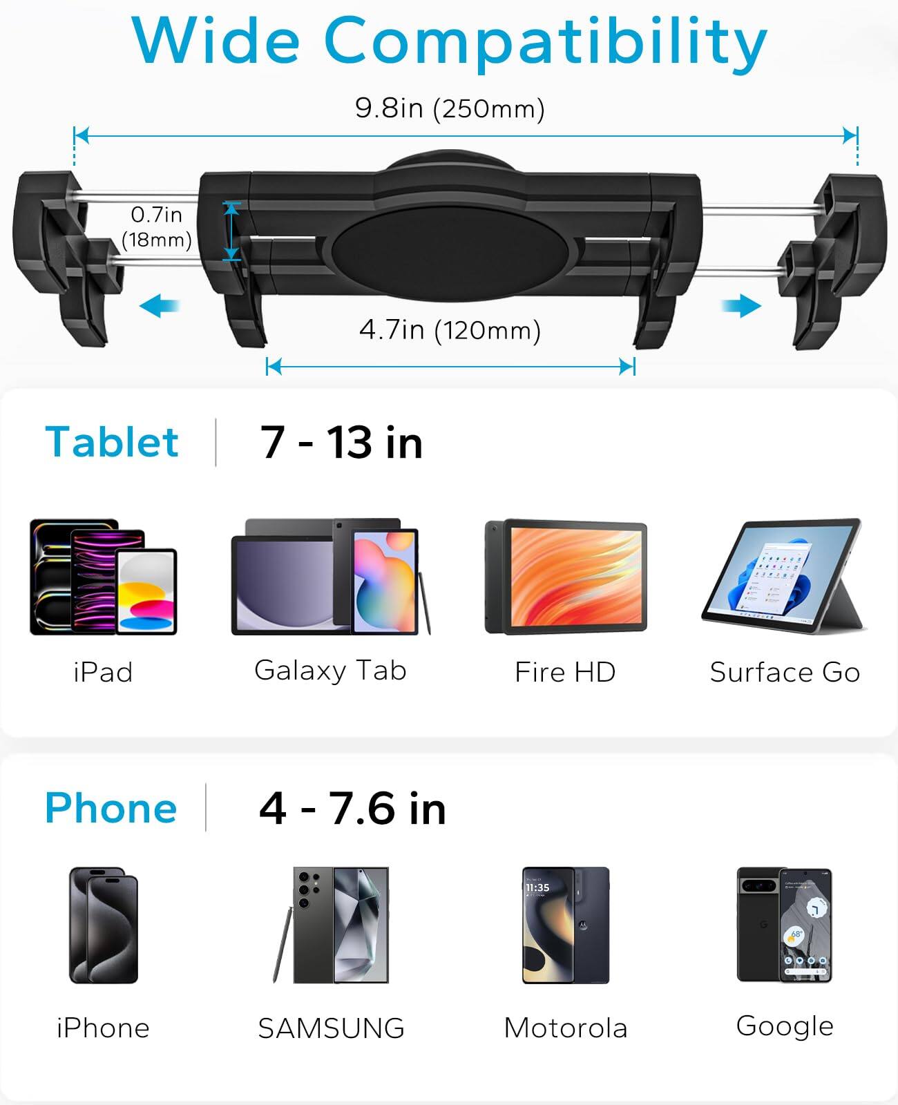 Wide Compatibility

9.8in (250mm)

0.7in (18mm)

4.7in (120mm)

Tablet
7 - 13 in
iPad
Galaxy Tab
Fire HD
Surface Go

Phone
4 - 7.6 in
iPhone
SAMSUNG
Motorola
Google