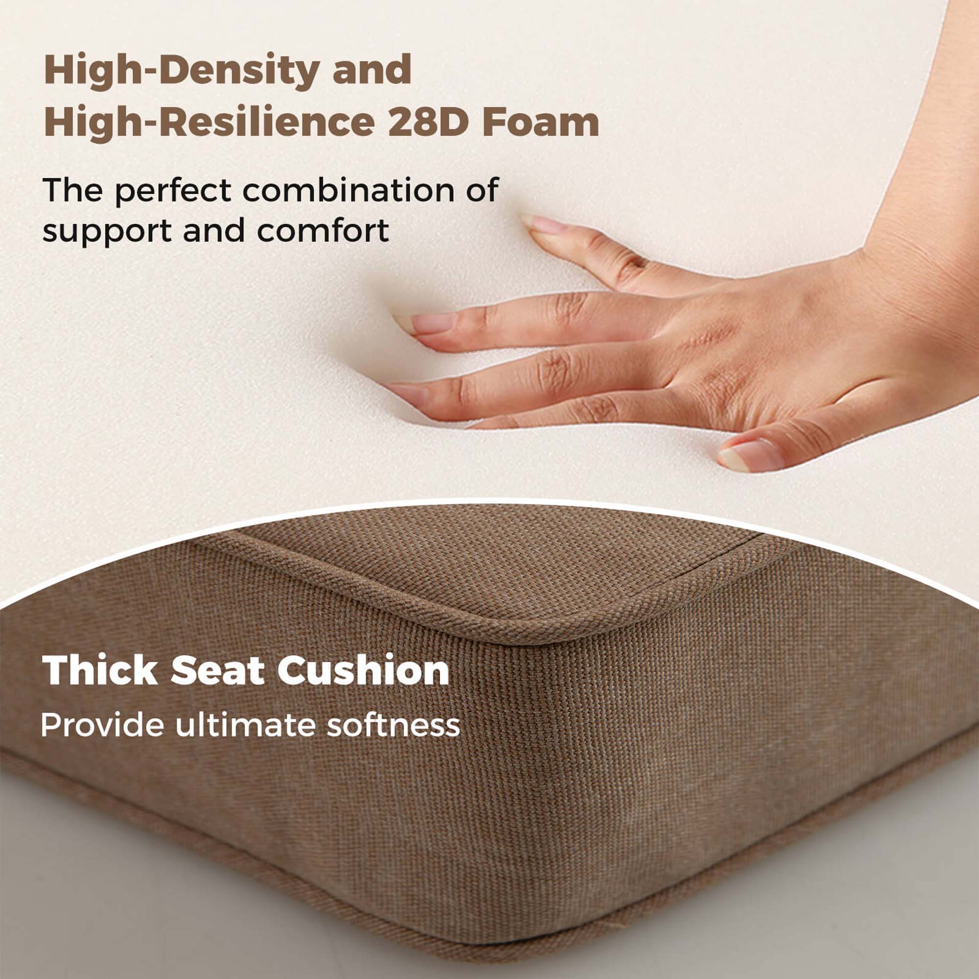 High-Density and High-Resilience 28D Foam  
The perfect combination of support and comfort  

Thick Seat Cushion  
Provide ultimate softness