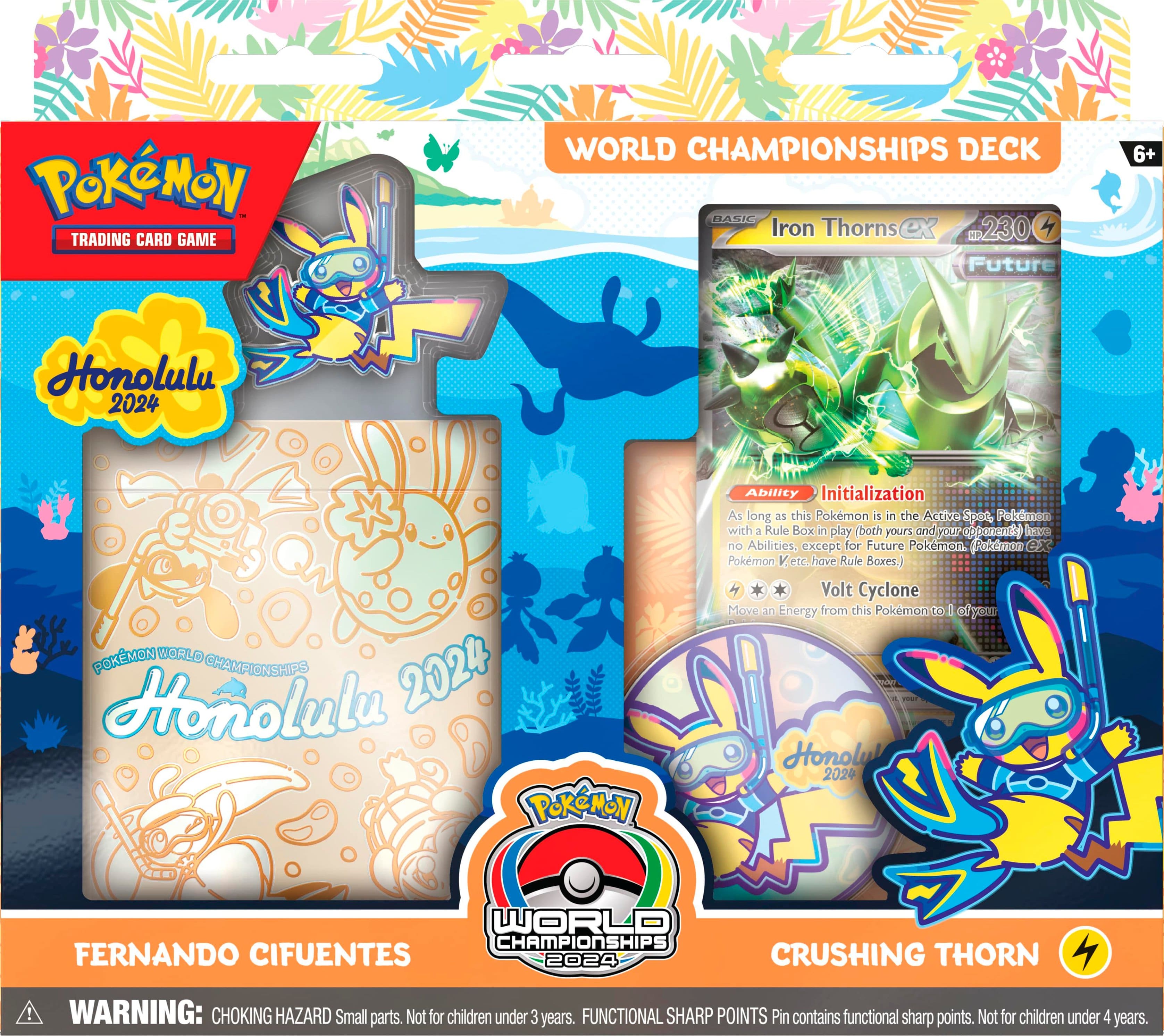 Pokemon Trading Card Game World Championships Deck Basic Iron Thorns ex 230 Future 6+ Honolulu 2024 Pokemon World Championships 2024 Honolulu Pokemon Ability Initialization As long as this Pokemon is in the Active 102 Pokemon with 3 Rule Boxes in play (both yours and your opponent's). Abilities are excluded for Future Pokemon, Puppet Pals, and Pokemon VMAX. Volt Cyclone Move an Energy from this Pokemon to 1 of your opponent's Pokemon. 2024 World Championships Fernando Cifuentes 2024 Crushing Thorn! Warning: Choking Hazard Small parts. Not for children under 3 years. Functional Sharp Points Pin contains functional sharp points. Not for children under 4 years.