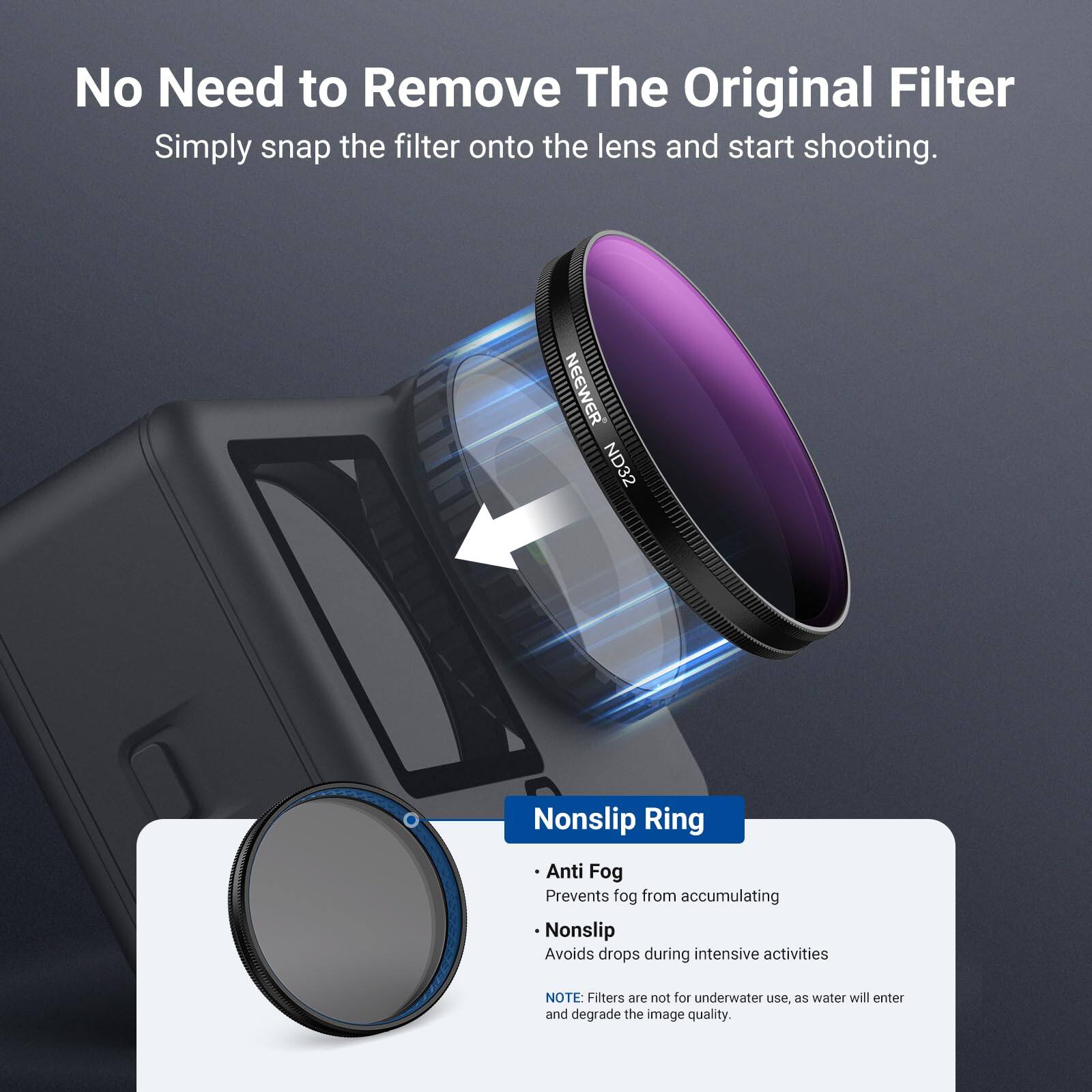 No Need to Remove The Original Filter  
Simply snap the filter onto the lens and start shooting.  

NEEWER ND32  
Nonslip Ring  
Anti Fog  
Prevents fog from accumulating  
Nonslip  
Avoids drops during intensive activities  

NOTE: Filters are not for underwater use, as water will enter and degrade the image quality.