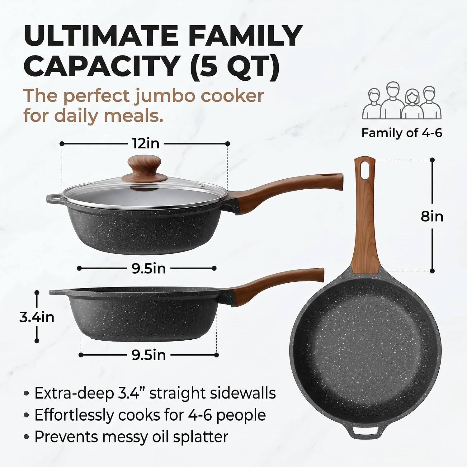 ULTIMATE FAMILY CAPACITY (5 QT)  
The perfect jumbo cooker for daily meals.  

12in  
9.5in  
3.4in  
9.5in  

Extra-deep 3.4" straight sidewalls  
Effortlessly cooks for 4-6 people  
Prevents messy oil splatter  

Family of 4-6