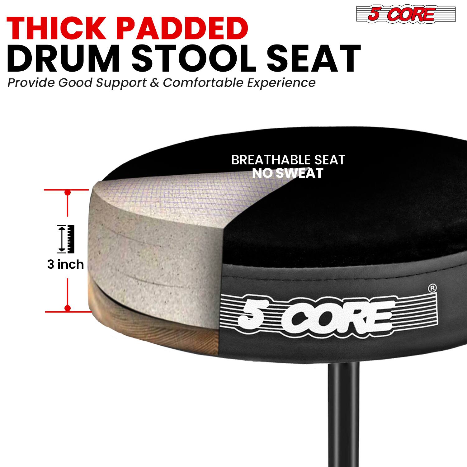 5 CORE THICK PADDED DRUM STOOL SEAT  
Provide Good Support & Comfortable Experience  
BREATHABLE SEAT NO SWEAT  
3 inch  
5 CORE