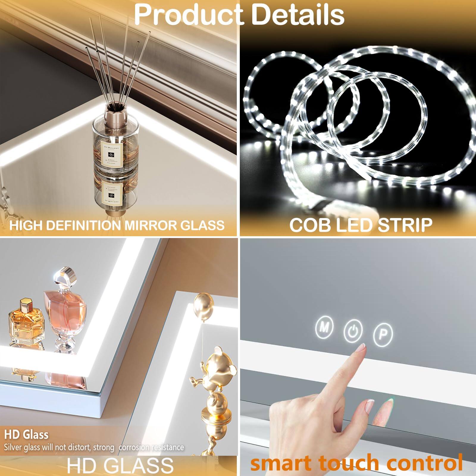 Product Details

HIGH DEFINITION MIRROR GLASS

HD Glass
Silver glass will not distort, strong corrosion resistance

COB LED STRIP

smart touch control