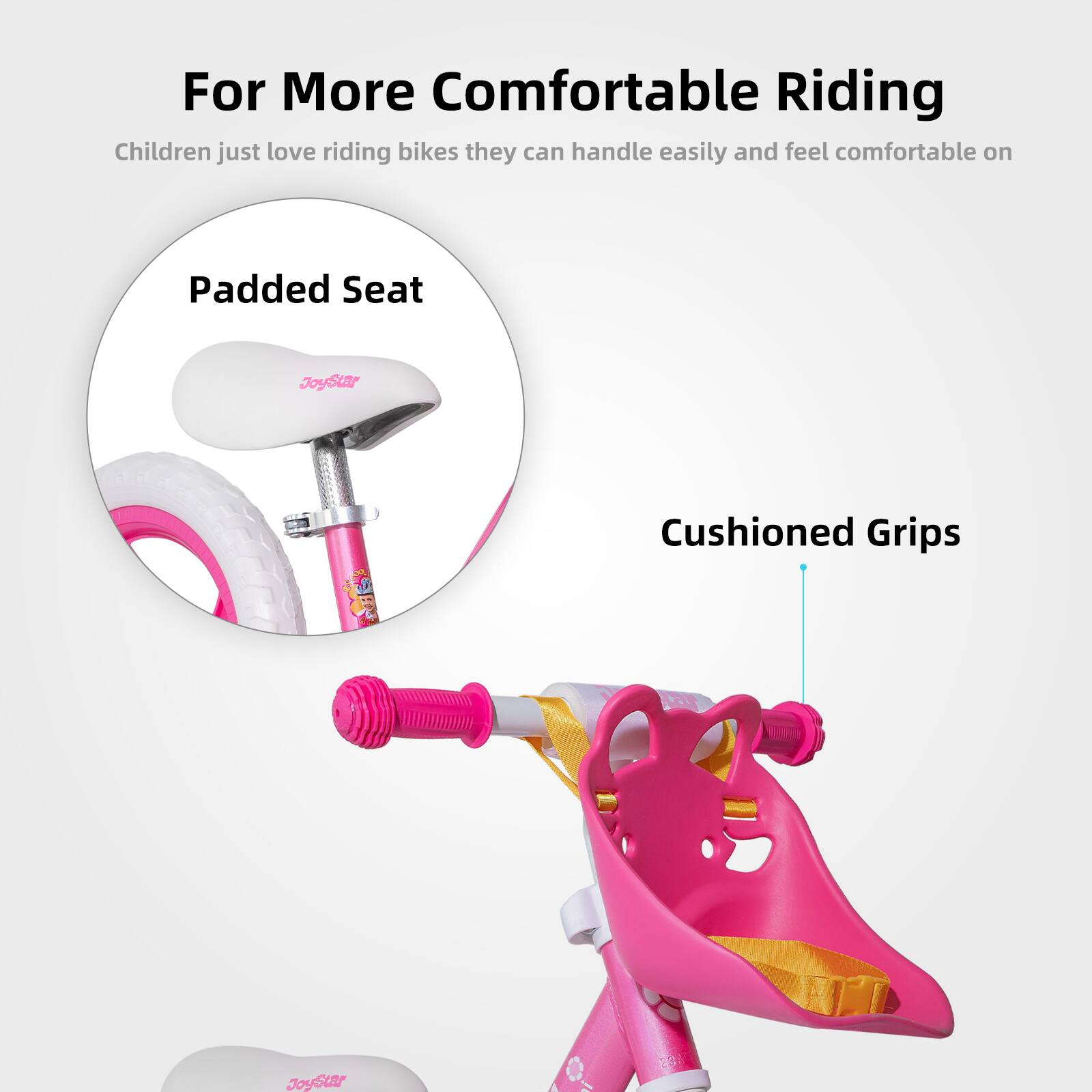 For More Comfortable Riding

Children just love riding bikes they can handle easily and feel comfortable on

Padded Seat

Cushioned Grips