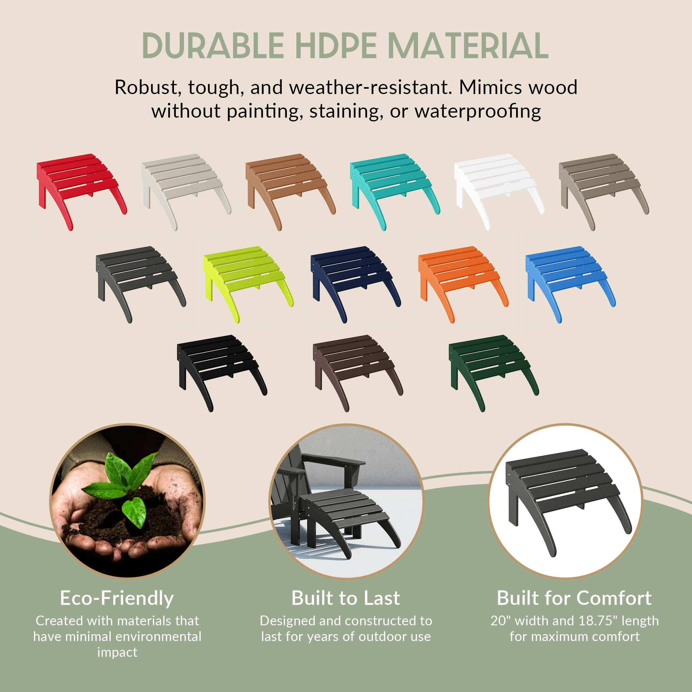 DURABLE HDPE MATERIAL  
Robust, tough, and weather-resistant. Mimics wood without painting, staining, or waterproofing

Eco-Friendly  
Created with materials that have minimal environmental impact

Built to Last  
Designed and constructed to last for years of outdoor use

Built for Comfort  
20" width and 18.75" length for maximum comfort