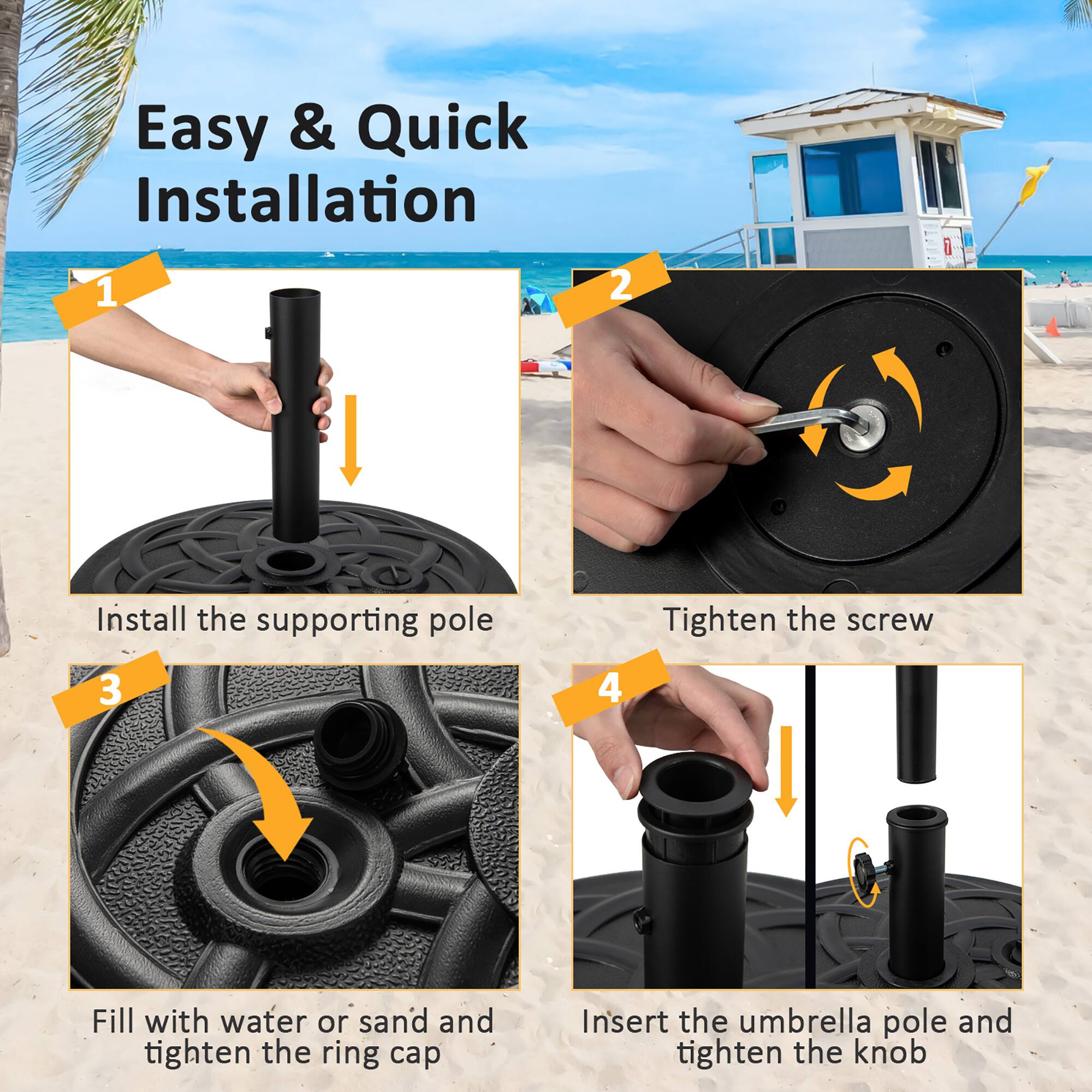 Easy & Quick Installation
1. Install the supporting pole
2. Tighten the screw
3. Fill with water or sand and tighten the ring cap
4. Insert the umbrella pole and tighten the knob
