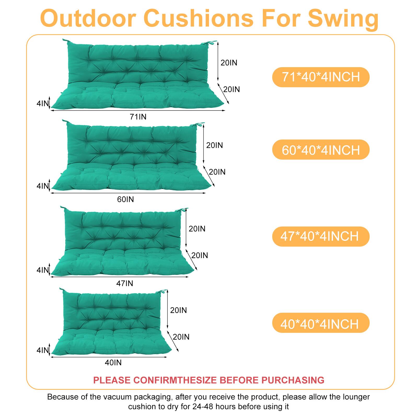 Outdoor Cushions For Swing

- 71*40*4INCH
- 60*40*4INCH
- 47*40*4INCH
- 40*40*4INCH

PLEASE CONFIRM THE SIZE BEFORE PURCHASING

Because of the vacuum packaging, after you receive the product, please allow the lounger cushion to dry for 24-48 hours before using it