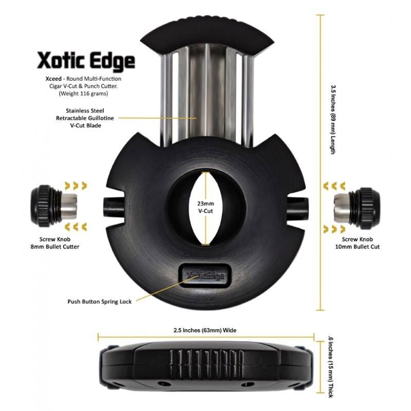 Xotic Edge Xceed Round Multi-Function Cigar V-Cut & Punch Cutter  
(Weight 116 grams)  
Stainless Steel Retractable Guillotine V-Cut Blade  
3.5 Inches (89 mm) Length  
23mm V-Cut  
Screw Knob 8mm Bullet Cutter  
Screw Knob 10mm Bullet Cut  
Push Button Spring Lock  
2.5 Inches (63mm) Wide  
9 Inches (15 mm) Thick