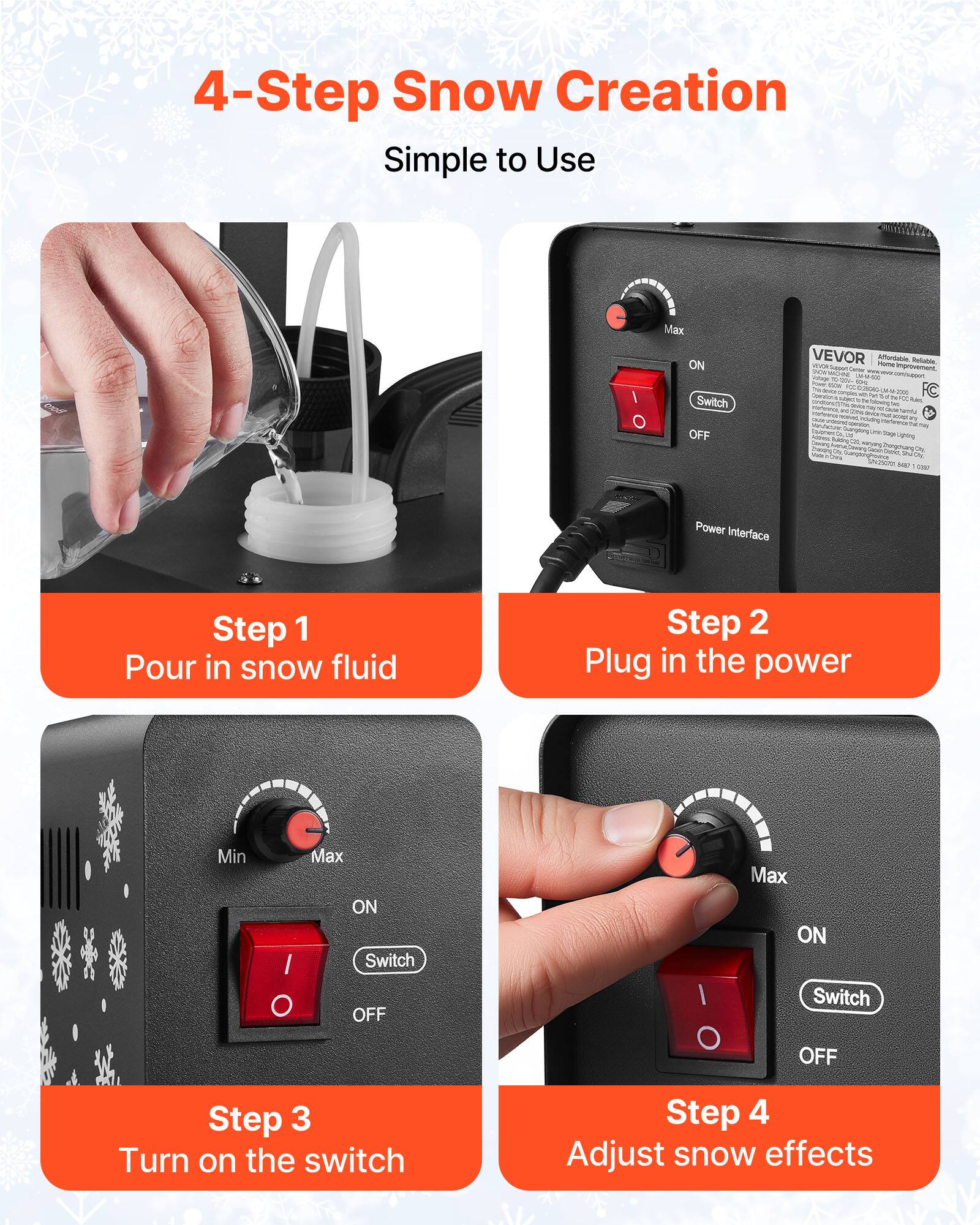 4-Step Snow Creation Simple to Use

Step 1 Pour in snow fluid

Step 2 Plug in the power

Step 3 Turn on the switch

Step 4 Adjust snow effects