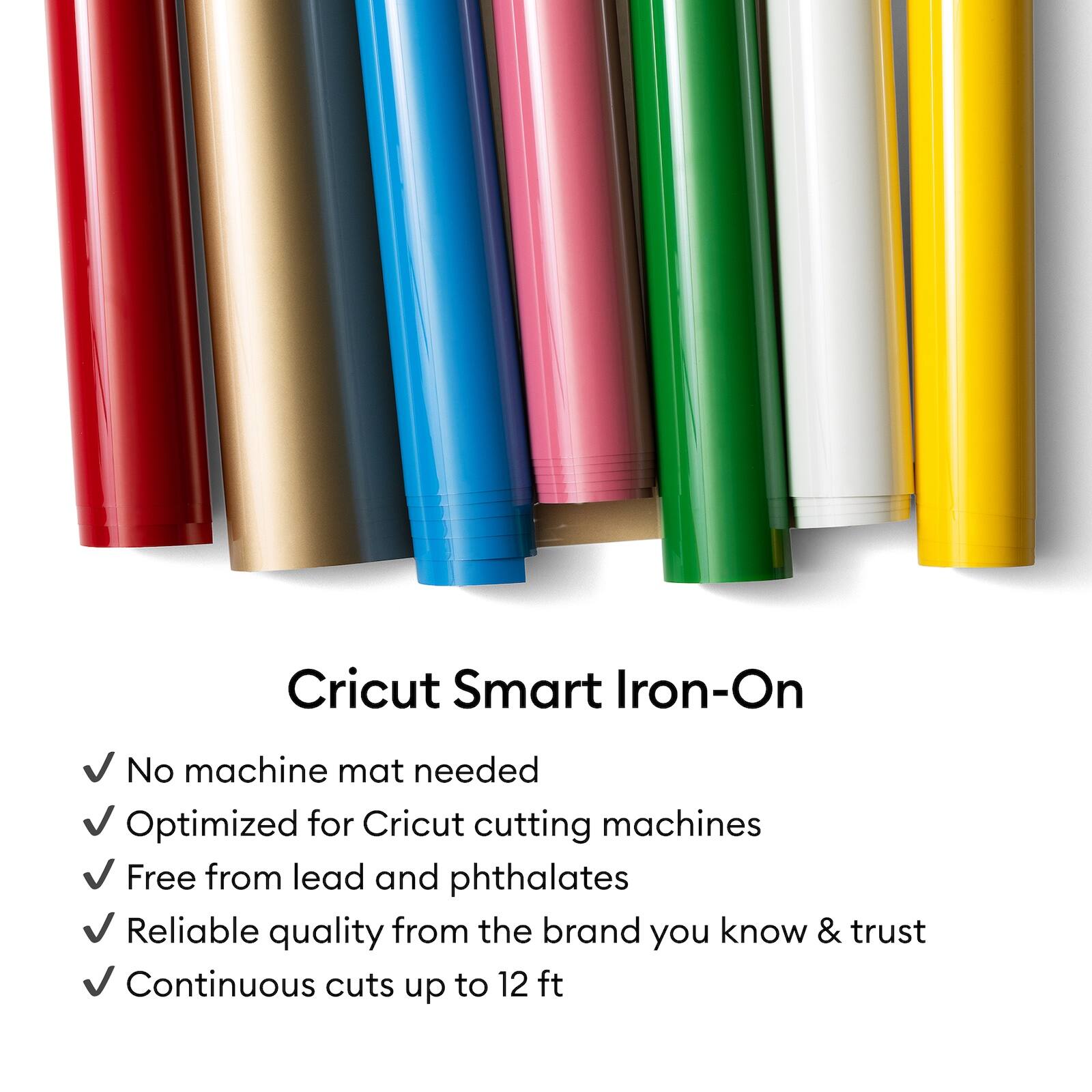 Cricut Smart Iron-On

- No machine mat needed
- Optimized for Cricut cutting machines
- Free from lead and phthalates
- Reliable quality from the brand you know & trust
- Continuous cuts up to 12 ft