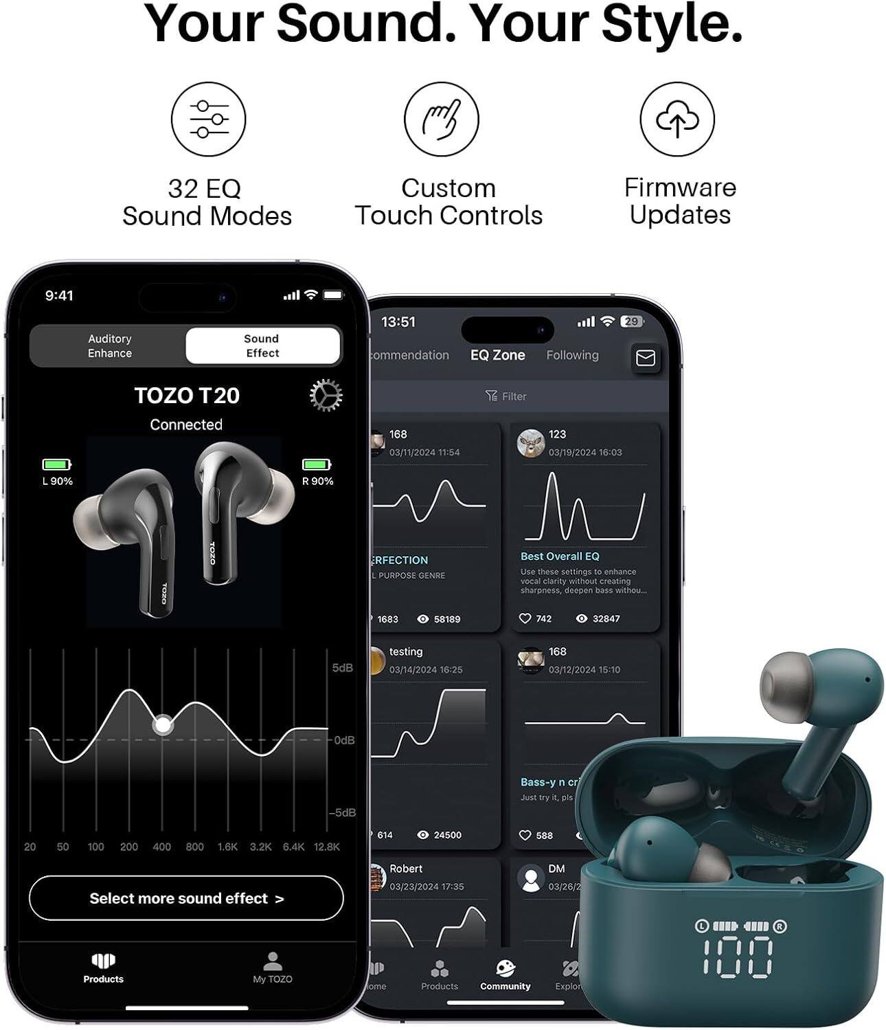Your Sound. Your Style.

32 EQ Sound Modes
Custom Touch Controls
Firmware Updates

9:41
Auditory Enhance
Sound Effect

13:51 commendation EQ Zone Following
29
TOZO T20
Filter
Connected
168
123
03/11/2024 11:54
03/19/2024 16:03
L 90%
R 90%
RFECTION PURPOSE GENRE
Best Overall EQ Use these settings to enhance vocal clarity without creating sharpness, deepen bass without...
1683
0 58189
742
0 32847
5dB
testing 03/14/2024 16:25
168 03/12/2024 15:10
0dB
-5dB
Bass-y n cr Just try 4, pls
20
50
100
200
400
800
1.6K 3.2K 6.