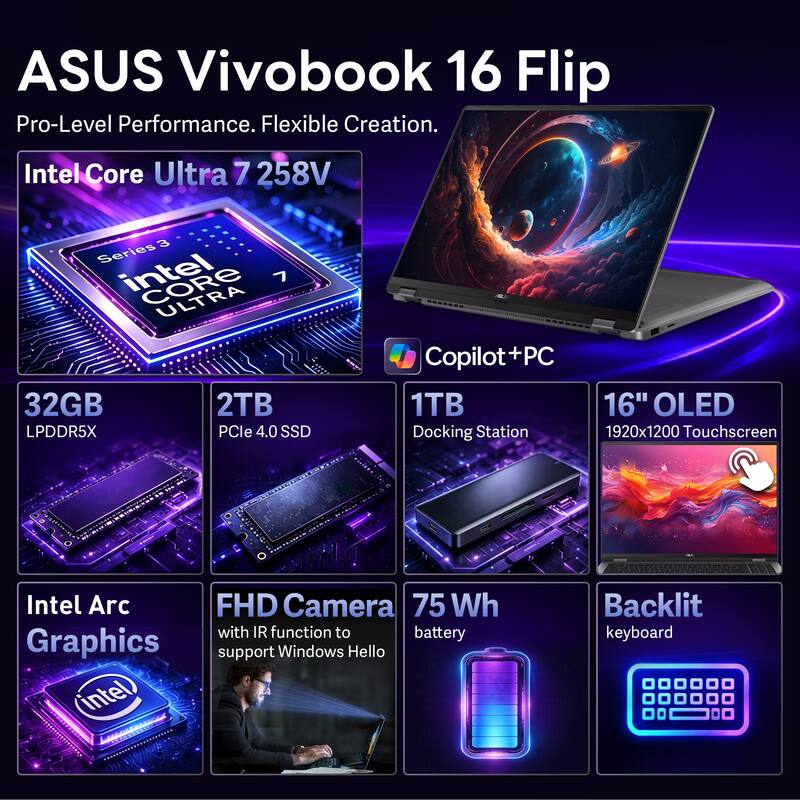 ASUS Vivobook 16 Flip  
Pro-Level Performance. Flexible Creation.  

Intel Core Ultra 7 258V  
3 Series  
32GB LPDDR5X  
2TB PCIe 4.0 SSD  
1TB Copilot+PC  
16" OLED 1920x1200 Touchscreen  
Intel Arc Graphics  
FHD Camera with IR function to support Windows Hello  
75 Wh battery  
Backlit keyboard