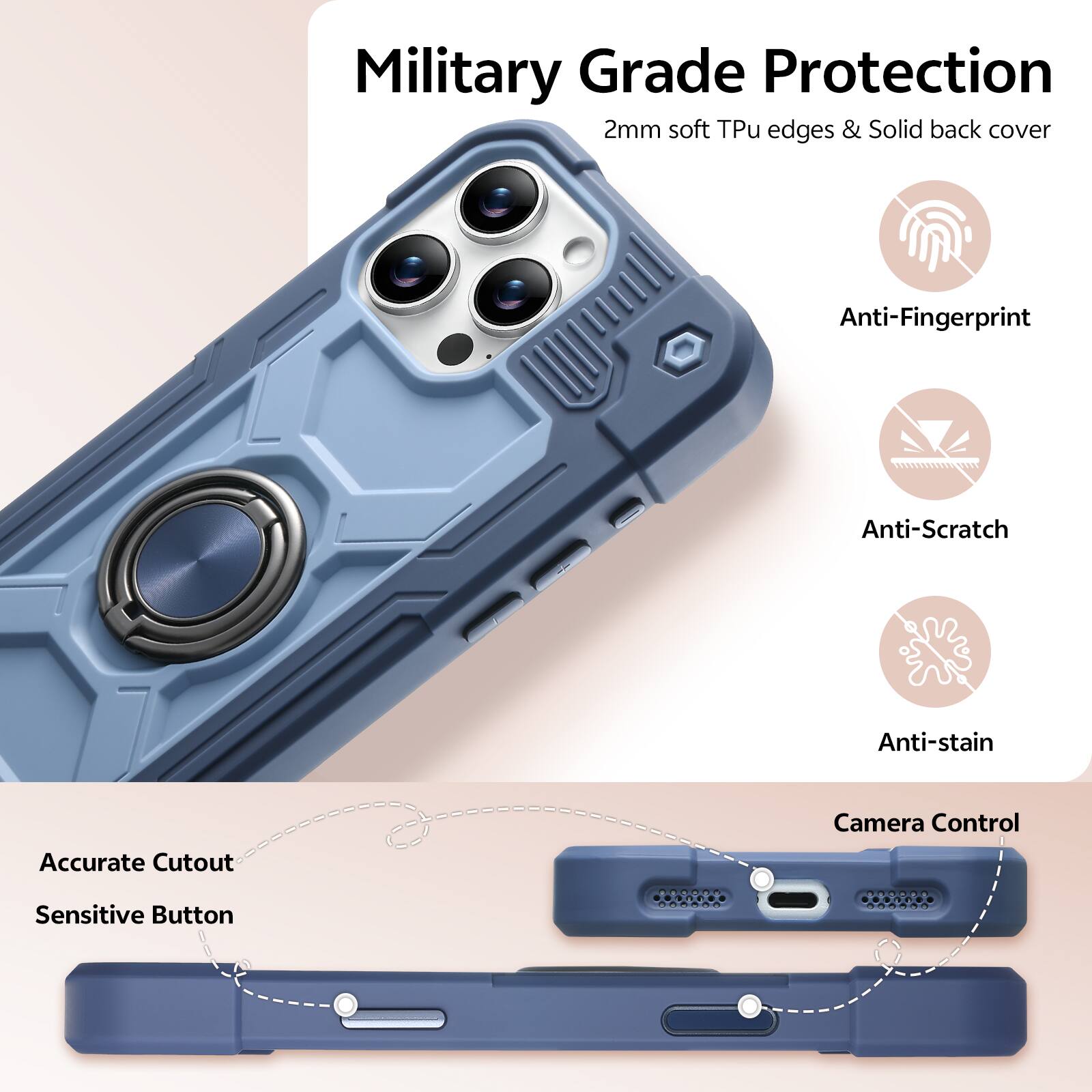 Military Grade Protection  
2mm soft Tpu edges & Solid back cover  
Anti-Fingerprint  
Anti-Scratch  
Anti-stain  
Accurate Cutout  
Camera Control  
Sensitive Button