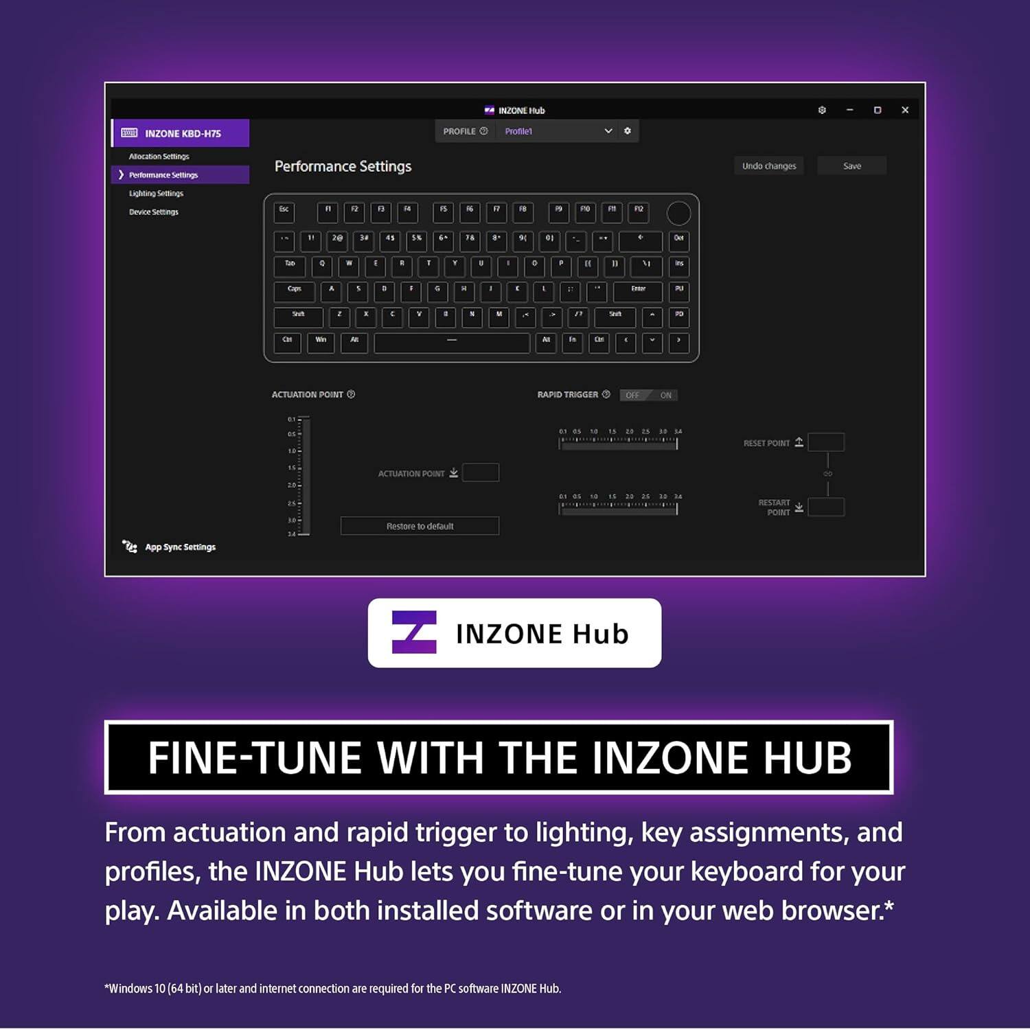 BZONE Hub INZONE KBD-H75  
Performance Settings  
Lighting Settings  
Device Settings  
App Sync Settings  

From actuation and rapid trigger to lighting, key assignments, and profiles, the INZONE Hub lets you fine-tune your keyboard for your play. Available in both installed software or in your web browser.*  
*Windows 10 (64 bit or later and internet connection are required for the PC software INZONE Hub.