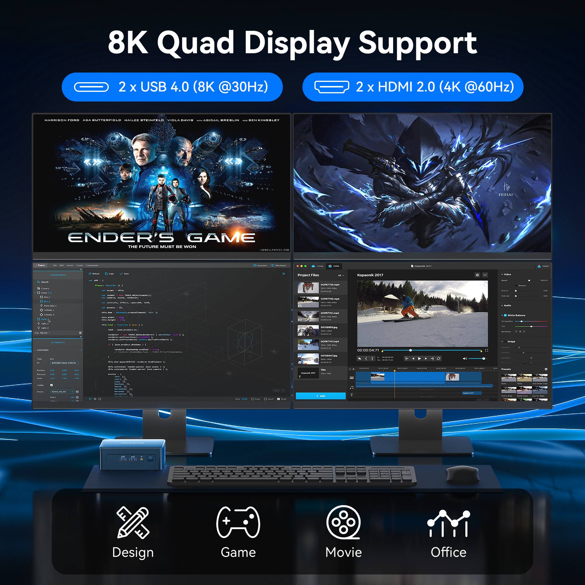 8K Quad Display Support
2 x USB 4.0 (8K @30Hz)
2 x HDMI 2.0 (4K @60Hz)

Design
Game
Movie
Office