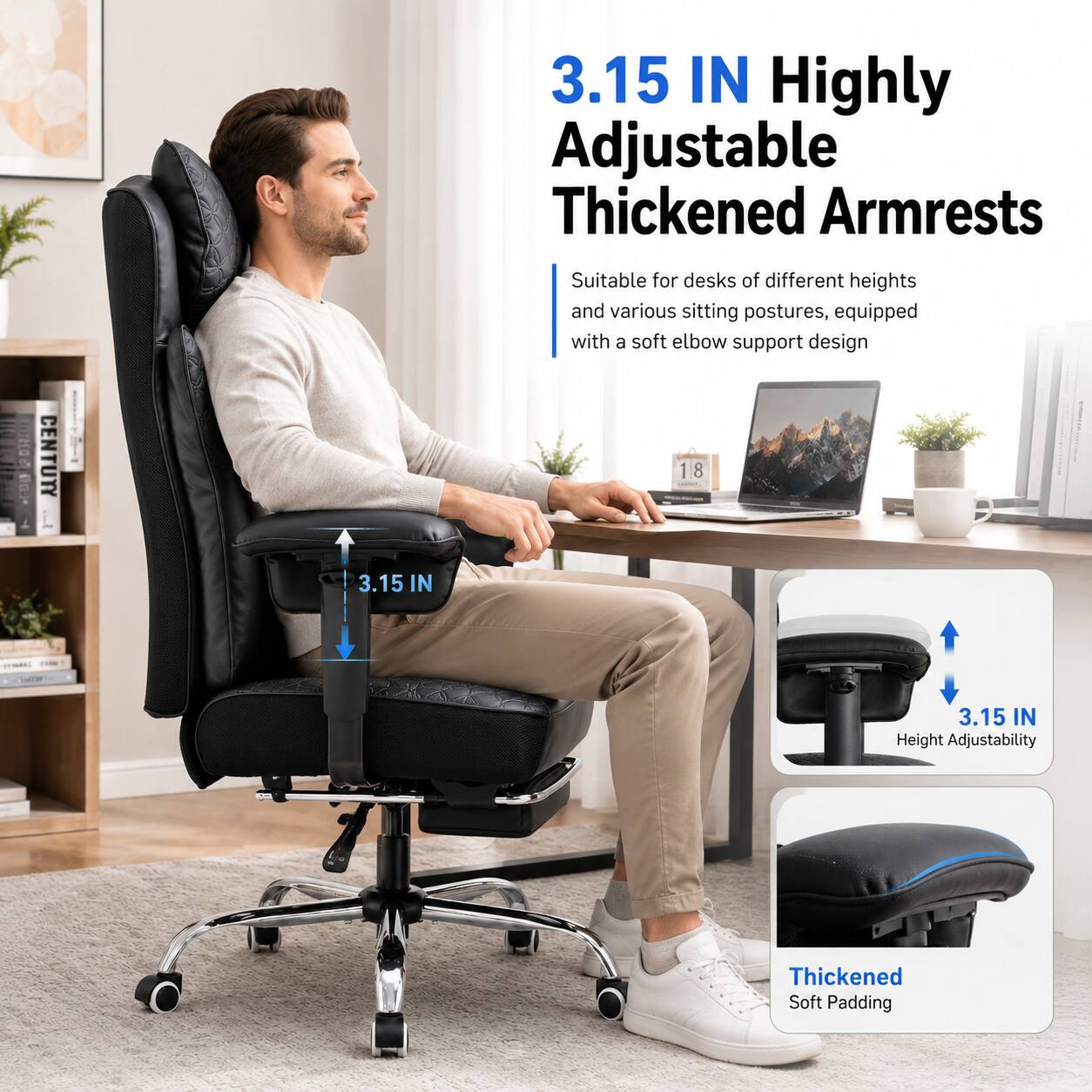 3.15 IN Highly Adjustable Thickened Armrests  
Suitable for desks of different heights and various sitting postures, equipped with a soft elbow support design  

3.15 IN  
Height Adjustability  

Thickened Soft Padding