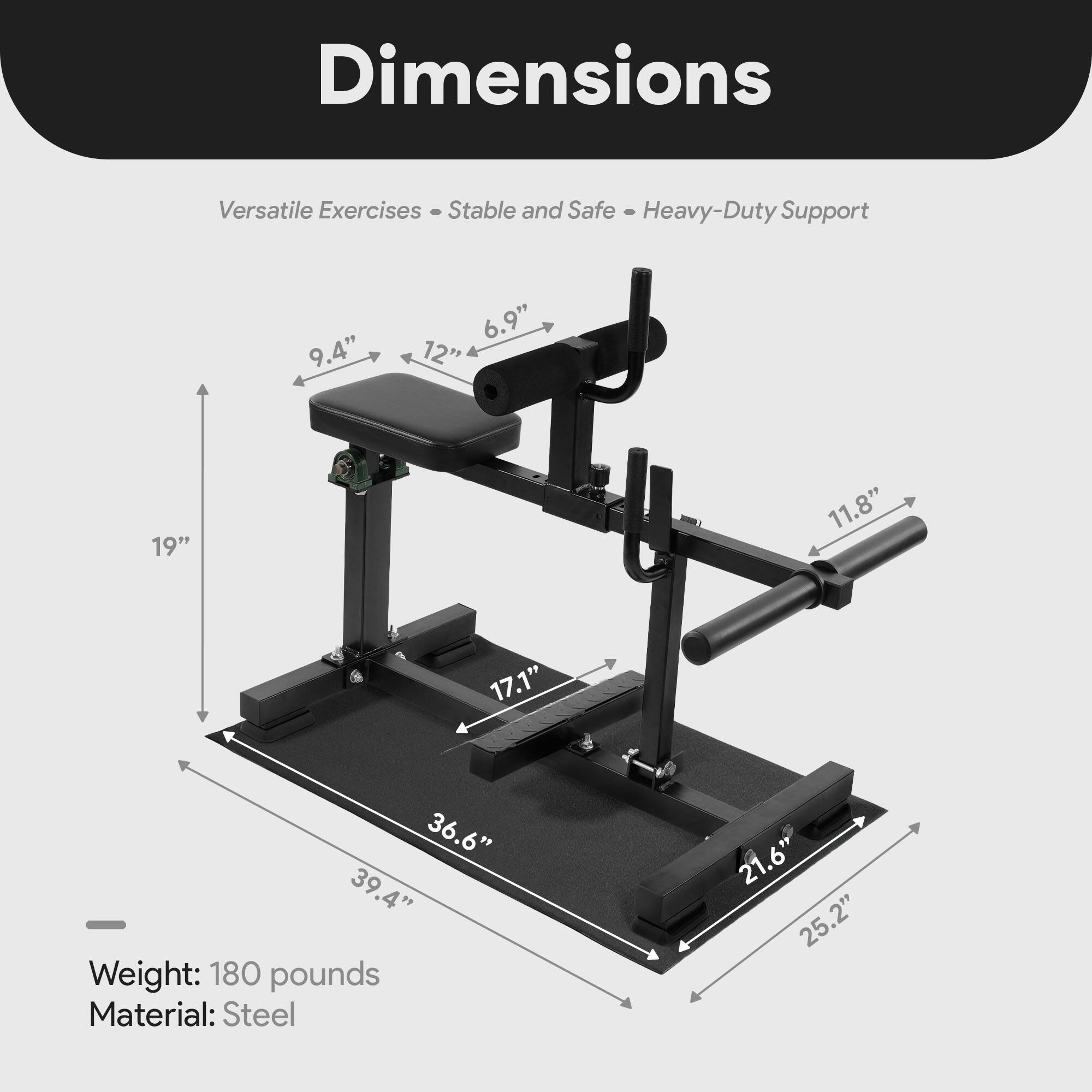 Dimensions  
Versatile Exercises - Stable and Safe - Heavy-Duty Support  

9.4"  
6.9"  
12"  
19"  
11.8"  
17.1"  
36.6"  
39.4"  

Weight: 180 pounds  
Material: Steel  

21.6"  
25.2"