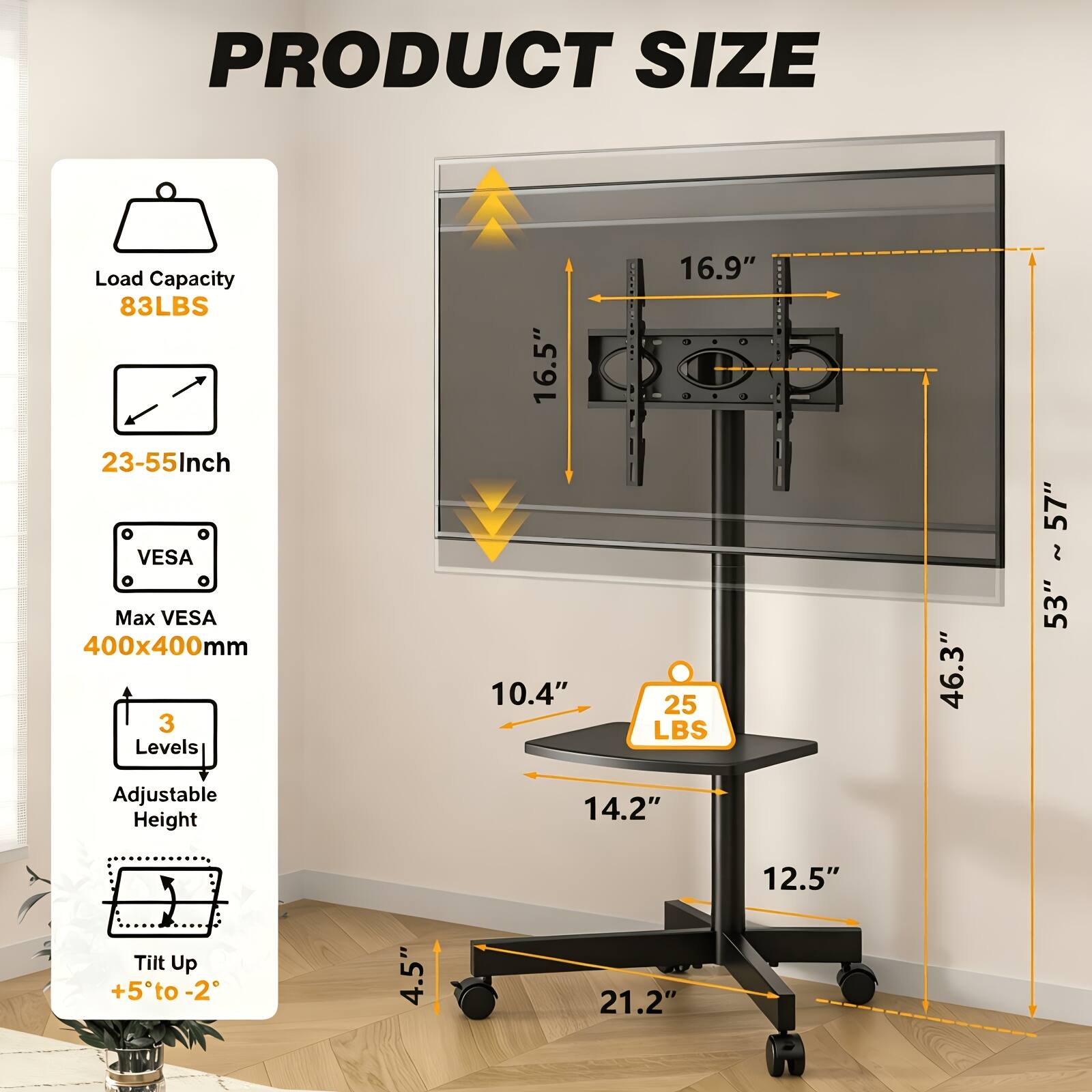 PRODUCT SIZE

Load Capacity 83LBS  
23-55 Inch  
Max VESA 400x400mm  
3 Levels Adjustable Height  
Tilt Up +5° to -2°

16.9"  
16.5"  
10.4"  
25 LBS  
14.2"  
46.3"  
57"  
53"  
4.5"  
21.2"  
12.5"