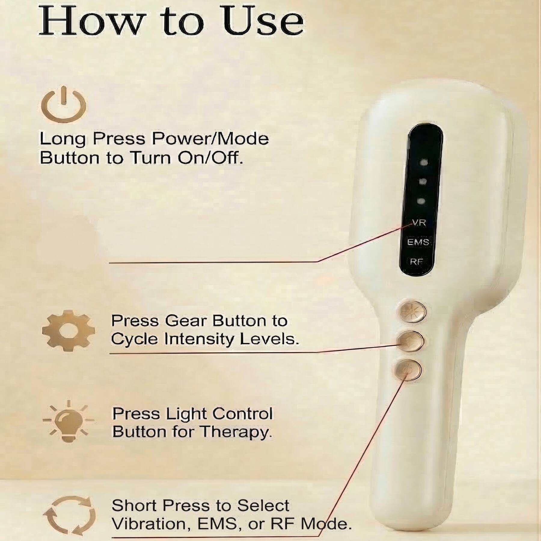 How to Use

- Long Press Power/Mode Button to Turn On/Off.
- Press Gear Button to Cycle Intensity Levels.
- Press Light Control Button for Therapy.
- Short Press to Select Vibration, EMS, or RF Mode.