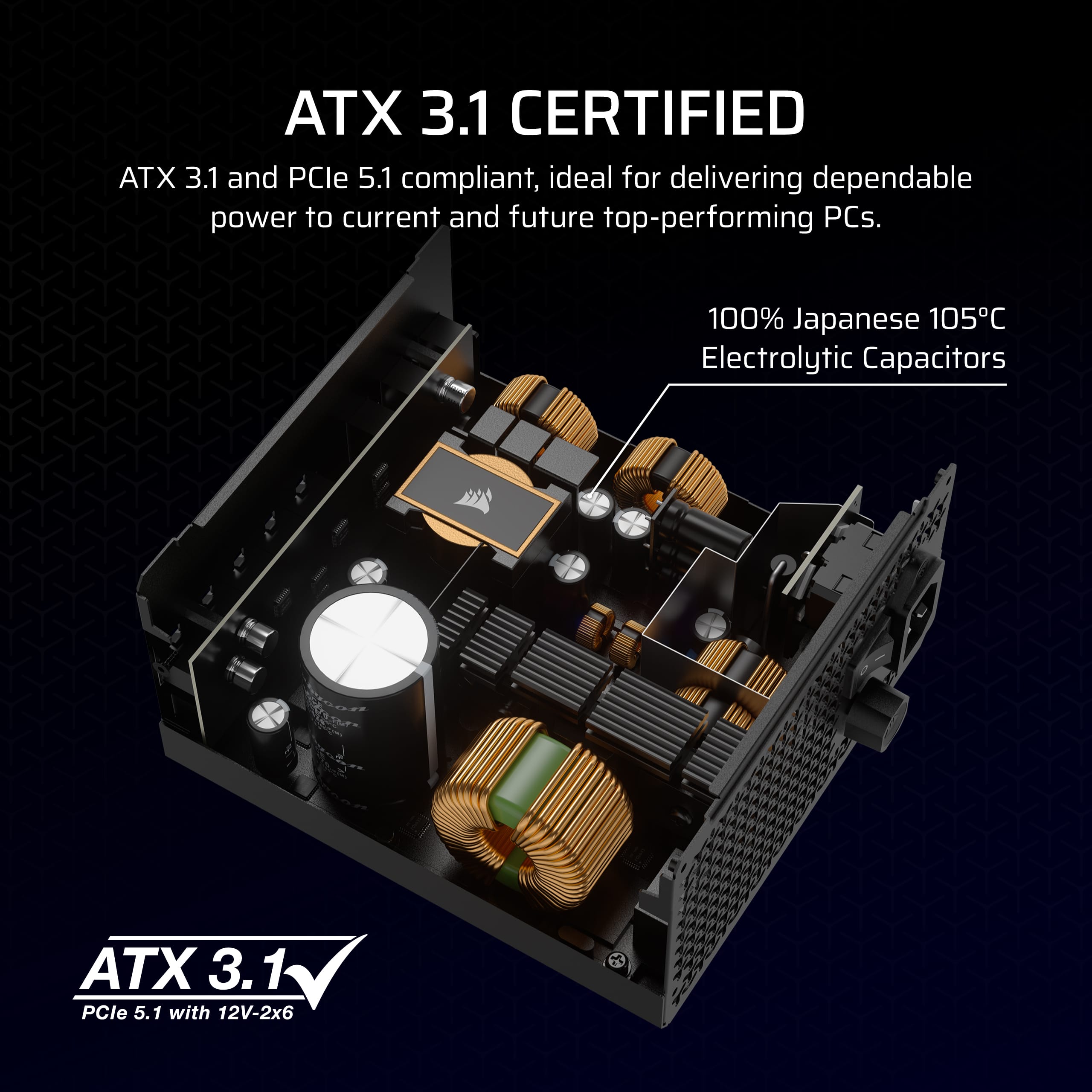 ATX 3.1 Certified: ATX 3.1 and PCle 5.1 compliant, ideal for delivering dependable power to current and future top-performing PCs. 100% Japanese 105C Electrolytic Capacitors. ATX 3.1 PCle 5.1 with 12V-2x6.