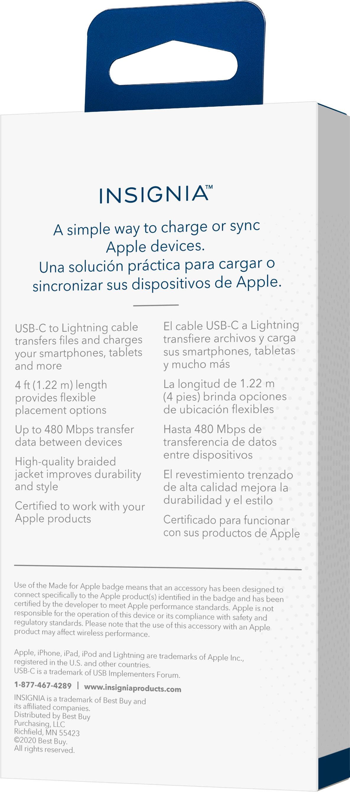 INSIGNIA A simple way to charge or sync Apple devices. Una solucin prctica para cargar sincronizar sus dispositivos de Apple. USB-C Lightning cable El cable USB-C Lightning transfiere archivos y carga smartphones, tabletas y dispositivos ms (1.22 m) length La longitud de 1.22 brinda opciones de ubicacin flexibles Up to 480 Mbps transfer Hasta 480 Mbps de data between devices transferencia de datos entre dispositivos High-quality braided jacket improves durability y estilo de alta calidad mejora durabilidad el estilo Certified to work with your Apple products Certificado para funcionar con sus productos de Apple Use Made Apple badge means that accessory has been designed to connect specifically to the Apple product(s) identified by the badge and has been certified by a developer to meet Apple performance standards. Apple responsible for the performance of the product.