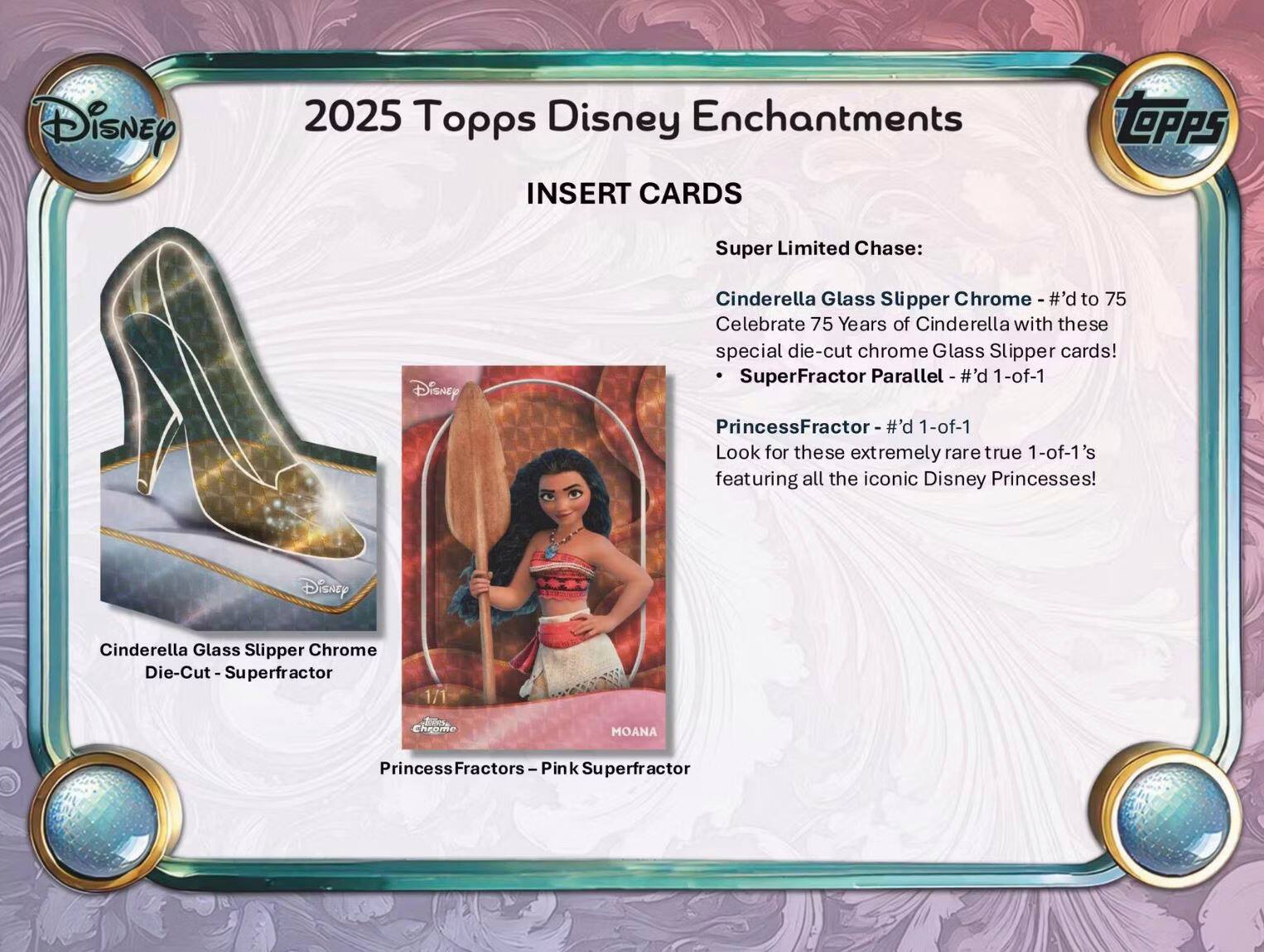 2025 Topps Disney Enchantments

INSERT CARDS

Super Limited Chase:

- Cinderella Glass Slipper Chrome - #’d to 75
  Celebrate 75 Years of Cinderella with these special die-cut chrome Glass Slipper cards!

- Cinderella Glass Slipper Chrome Die-Cut - Superfractor Parallel - #’d 1-of-1
  SuperFractor Parallel - #’d 1-of-1

- PrincessFractor - #’d 1-of-1
  Look for these extremely rare true 1-of-1’s featuring all the iconic Disney Princesses!

Cinderella Glass Slipper Chrome Die-Cut - Superfractor

PrincessFractors - Pink Superfractor

MOANA

The Iconic Disney Princesses!