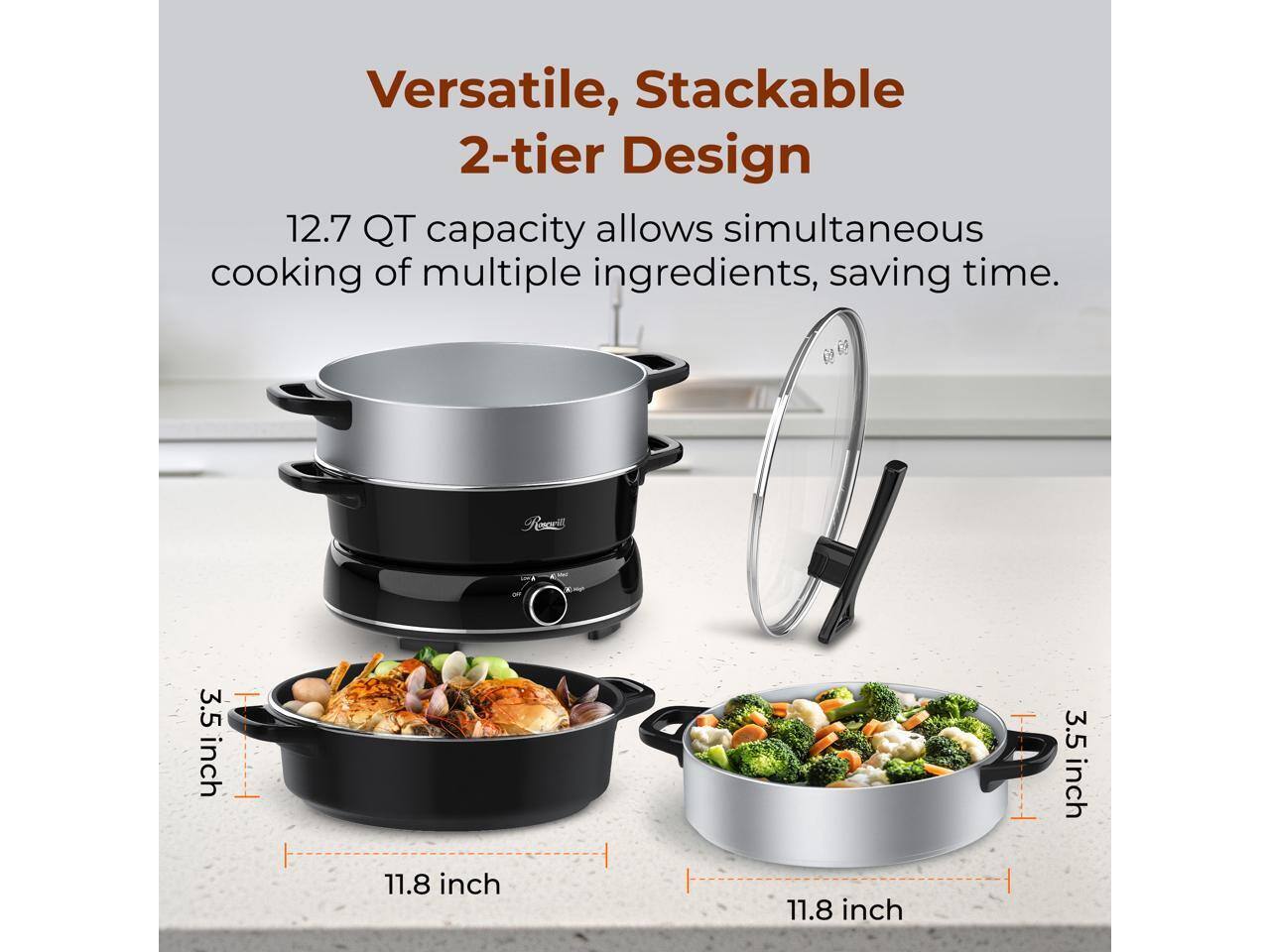 Versatile, Stackable 2-tier Design  
12.7 QT capacity allows simultaneous cooking of multiple ingredients, saving time.  
3.5 inch  
11.8 inch  
3.5 inch  
11.8 inch