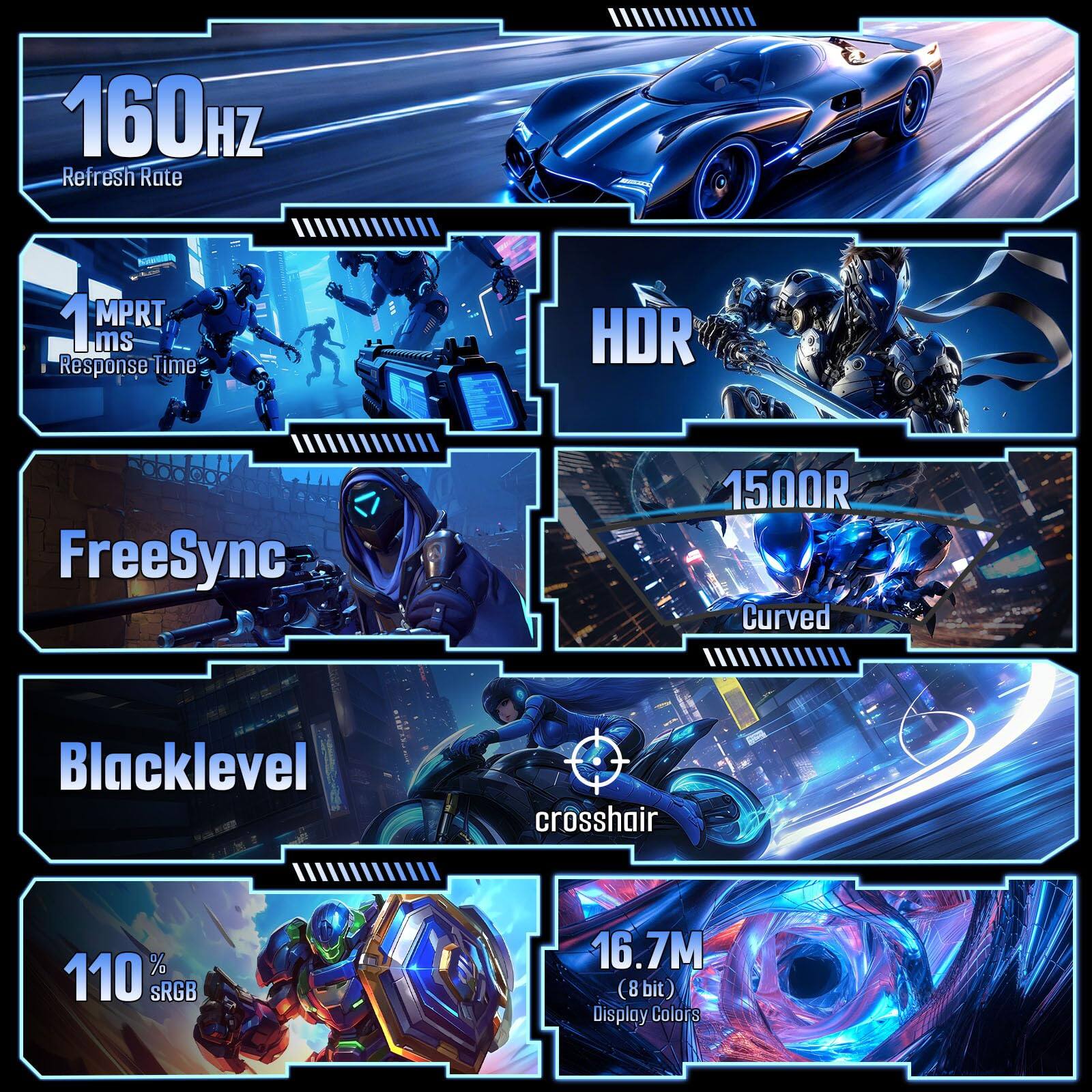 160Hz Refresh Rate  
1MPRT 1ms Response Time  
HDR  
FreeSync  
1500R Curved  
Blacklevel  
Crosshair  
110% sRGB  
16.7M (8 bit) Display Colors