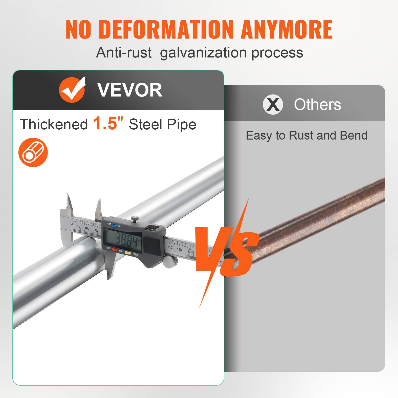 NO DEFORMATION ANYMORE  
Anti-rust galvanization process  

VEVOR  
Thickened 1.5" Steel Pipe  

Others  
Easy to Rust and Bend  

VS
