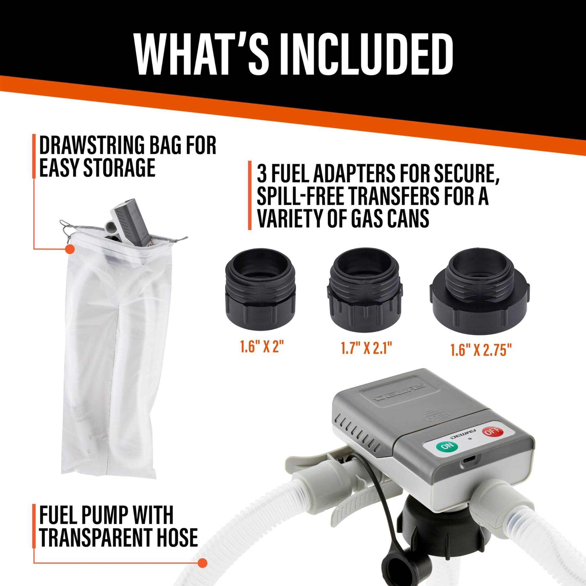 WHAT'S INCLUDED
DRAWSTRING BAG FOR EASY STORAGE
3 FUEL ADAPTERS FOR SECURE, SPILL-FREE TRANSFERS FOR A VARIETY OF GAS CANS
1.6" X 2"
1.7" X 2.1"
1.6" X 2.75"
FUEL PUMP WITH TRANSPARENT HOSE