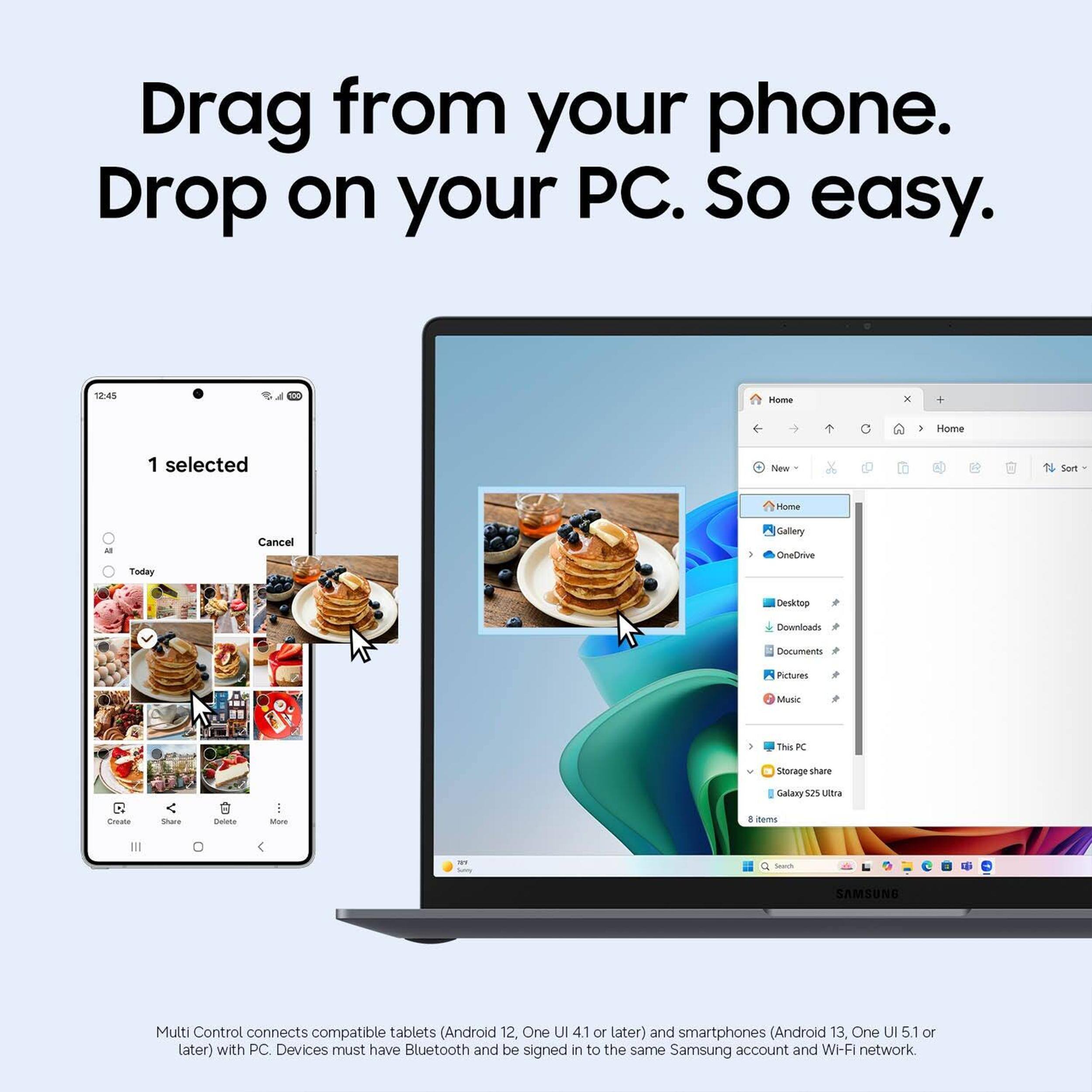 Drag from your phone. Drop on your PC. So easy.

12:45 Home x . . Home 1 selected Now Sort nome Today Cancel I Gallery OneCxiue Decktop Downloads ocuments Purtures Music 2 Ths KC Storage share O Create Sare Bulate I Mare Galany 52 Utia . mama - - SAMSUNG

Multi Control connects compatible tablets (Android 12, One UI 4.1 or later) and smartphones (Android 13, One UI 5.1 or later) with PC. Devices must have Bluetooth and be signed in to the same Samsung account and Wi-Fi network.