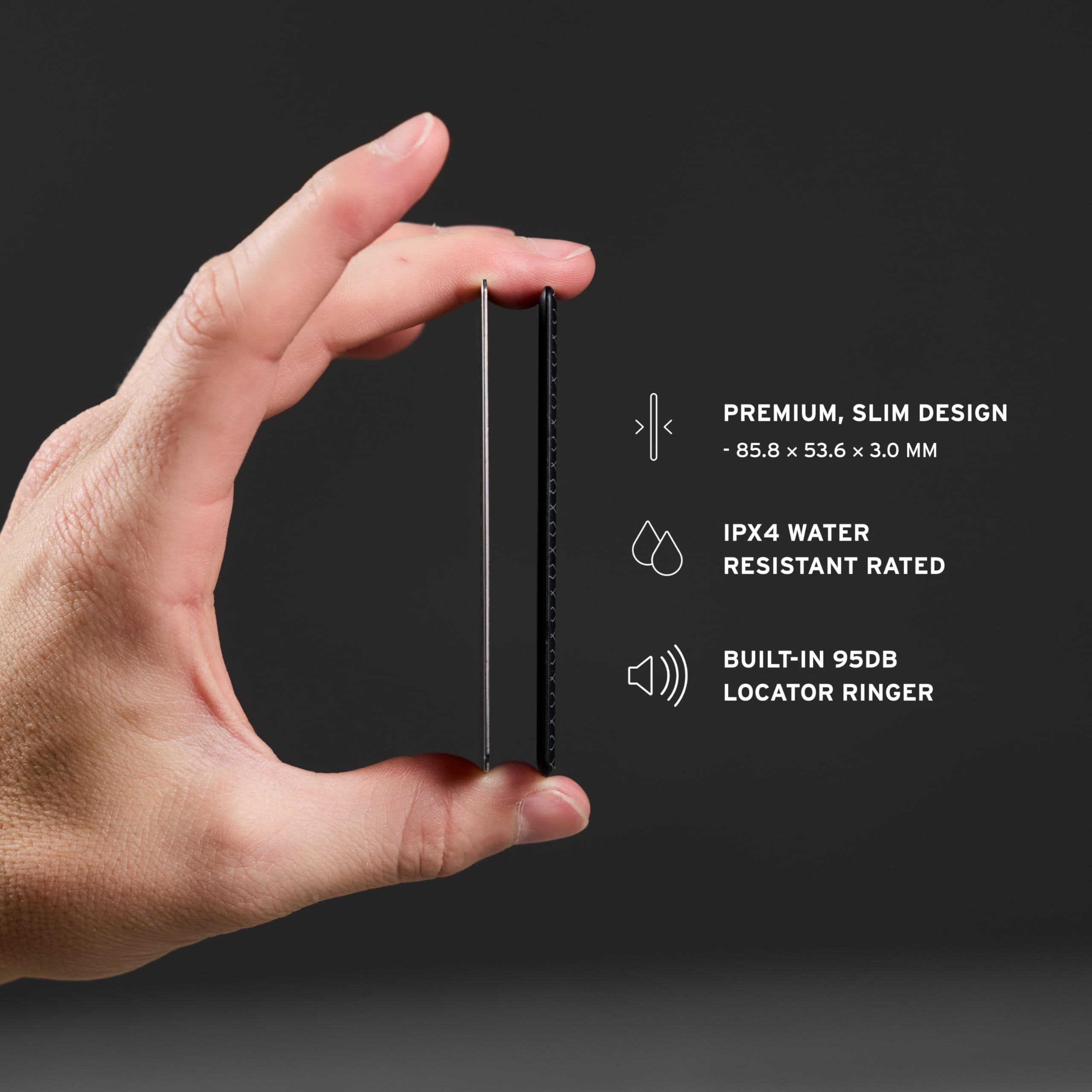 PREMIUM, SLIM DESIGN - 85.8 x 53.6 x 3.0 MM  
IPX4 WATER RESISTANT RATED  
BUILT-IN 95DB LOCATOR RINGER