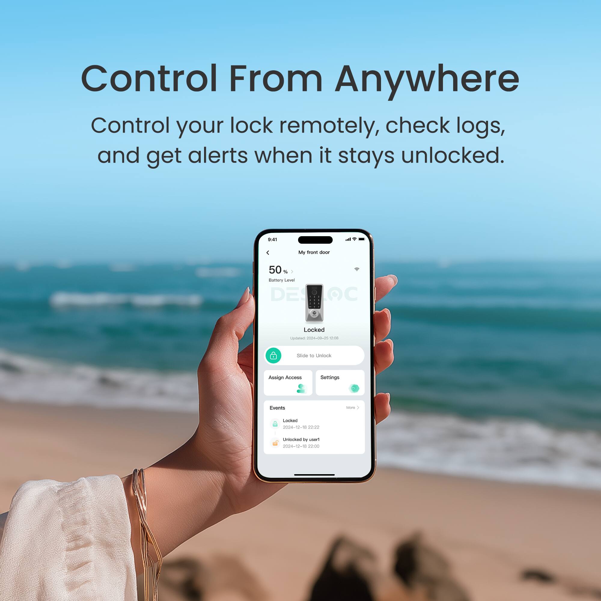 Control From Anywhere: Control your lock remotely, check logs, and get alerts when it stays unlocked.

9:41
My front door
50% Battery Level
DE DOO
Locked
Slide to Unlock

Events
Locked - 2024-12-8 12:22:22 by user1
Unlocked - 2024-12-8 12:20:00

Assign Access Settings
Fvends
Sus
I Locked - 2024-12-8 12:20:00