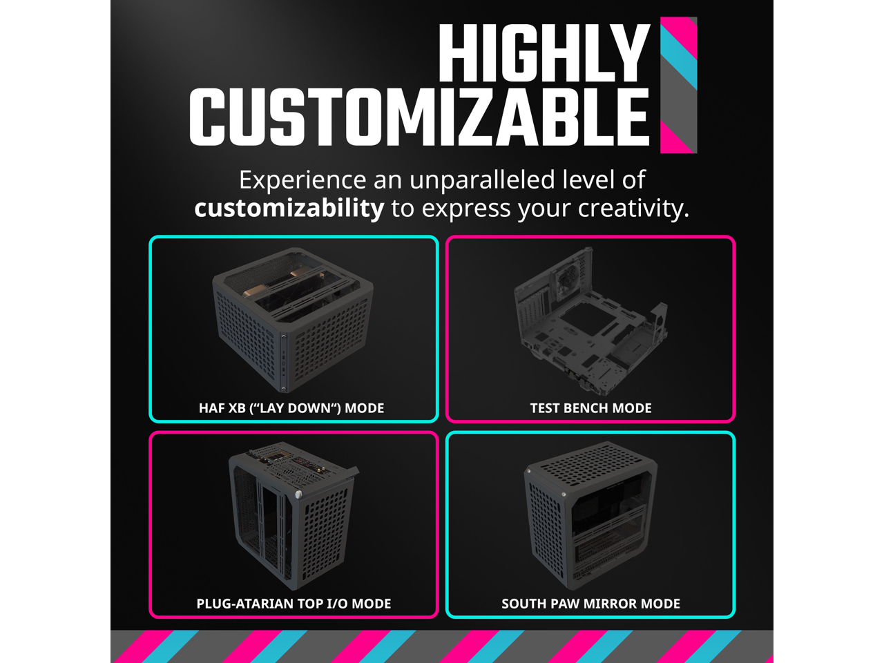 HIGHLY CUSTOMIZABLE  
Experience an unparalleled level of customizability to express your creativity.

- HAF XB ("LAY DOWN") MODE
- TEST BENCH MODE
- PLUG-ATARIAN TOP I/O MODE
- SOUTH PAW MIRROR MODE