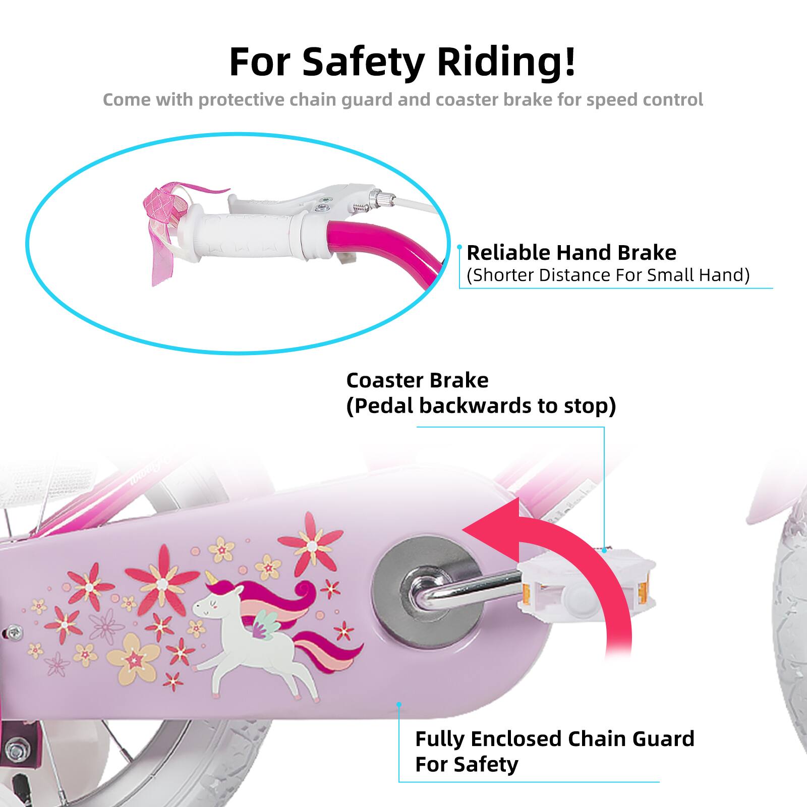 For Safety Riding!  
Come with protective chain guard and coaster brake for speed control  
Reliable Hand Brake (Shorter Distance For Small Hand)  
Coaster Brake (Pedal backwards to stop)  
Fully Enclosed Chain Guard For Safety