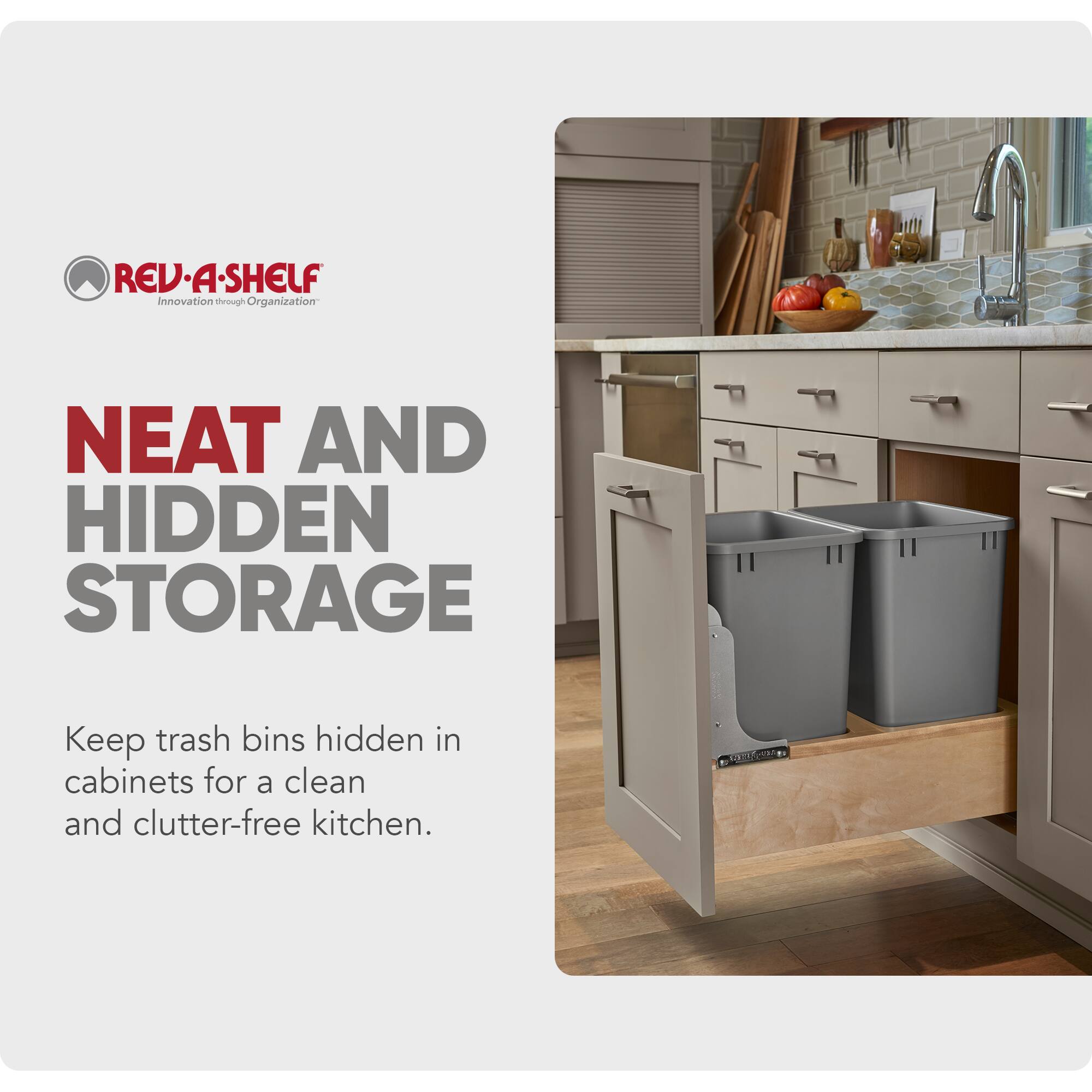 REV-A-SHELF Innovation through Organization

NEAT AND HIDDEN STORAGE

Keep trash bins hidden in cabinets for a clean and clutter-free kitchen.